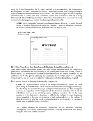 stamp the Design Manager lists the Reviewers and their review responsibility for the document.
The designated Reviewers review the document(s) with respect to their areas of responsibility or
expertise and mark their comments on the documents. Reviews are assigned a color to highlight
information that is correct and mark comments so that each Reviewer’s mark-up is easily
differentiated. Once the Designer examines the Review Prints and resolves and incorporates any
comments, the design package is ready for checking per Section 4.3.1.2.
NOTE: It is recommended that only one document Review Print be circulated for each
review to minimize duplication or conflicting comments. However, when time constraints
or distance considerations dictate, more than one copy may be used.
4.3.1.2 Red-Yellow-Green Color-Code System (In-Discipline Design Checking Process)
REVIEW PRINT STAMP EXHIBIT
Review Print Stamp
Design Pkg/Submittal Name:
Date:
REVIEW PRINT
Discipline Reviewer Date
Plans, specifications, calculations, reports, and other design documents (with the exception of
geotechnical documents) are checked using a red-yellow-green color-code system, which is
defined below. The documents are checked for conformance with the criteria, standards, and the
Conformed RFP. The person checking the document, the Checker, shall be a qualified
professional who has not been involved in the particular aspect of the design being checked.
There are four steps in performing the design checking process:
Check: The Originator makes a copy of the design documents and applies the check
print stamp (Checked Exhibit) for all persons involved in the checking process to sign-
off. The stamp also includes the design package/submittal number and date, check print
number, and signature of the Originator of the document with the date. If all the
individuals involved in the checking process will have consistent roles on the entire
package to be checked, a cover sheet may be added to the package. A single check print
stamp is applied to the cover sheet, instead of each individual sheet in the package. A
clear description of what the check print applies to (e.g. sheet numbers or number of
pages) must be included on the cover sheet.
The Checker validates all unchecked information on the document, including
assumptions, calculations, technical specifications, drawing presentation, and details,
using the color-code system as follows:
 