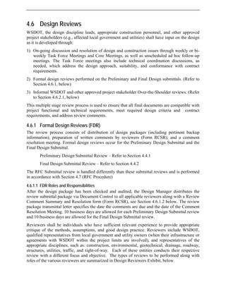 4.6 Design Reviews
WSDOT, the design discipline leads, appropriate construction personnel, and other approved
project stakeholders (e.g., affected local government and utilities) shall have input on the design
as it is developed through:
1) On-going discussion and resolution of design and construction issues through weekly or bi-
weekly Task Force Meetings and Core Meetings, as well as unscheduled ad hoc follow-up
meetings. The Task Force meetings also include technical coordination discussions, as
needed, which address the design approach, suitability, and conformance with contract
requirements.
2) Formal design reviews performed on the Preliminary and Final Design submittals. (Refer to
Section 4.6.1, below)
3) Informal WSDOT and other approved project stakeholder Over-the-Shoulder reviews. (Refer
to Section 4.6.2.1, below)
This multiple stage review process is used to ensure that all final documents are compatible with
project functional and technical requirements, meet required design criteria and contract
requirements, and address review comments.
4.6.1 Formal Design Reviews (FDR)
The review process consists of distribution of design packages (including pertinent backup
information), preparation of written comments by reviewers (Form RCSR), and a comment
resolution meeting. Formal design reviews occur for the Preliminary Design Submittal and the
Final Design Submittal.
Preliminary Design Submittal Review – Refer to Section 4.4.1
Final Design Submittal Review – Refer to Section 4.4.2
The RFC Submittal review is handled differently than these submittal reviews and is performed
in accordance with Section 4.7 (RFC Procedure)
4.6.1.1 FDR Roles and Responsibilities
After the design package has been checked and audited, the Design Manager distributes the
review submittal package via Document Control to all applicable reviewers along with a Review
Comment Summary and Resolution form (Form RCSR), see Section 4.6.1.2 below. The review
package transmittal letter specifies the date the comments are due and the date of the Comment
Resolution Meeting. 10 business days are allowed for each Preliminary Design Submittal review
and 10 business days are allowed for the Final Design Submittal review.
Reviewers shall be individuals who have sufficient relevant experience to provide appropriate
critique of the methods, assumptions, and good design practice. Reviewers include WSDOT,
qualified representatives from local government and utility owners (when their infrastructure or
agreements with WSDOT within the project limits are involved), and representatives of the
appropriate disciplines, such as: construction, environmental, geotechnical, drainage, roadway,
structures, utilities, traffic, and right-of-way. Each of these entities conducts their respective
review with a different focus and objective. The types of reviews to be performed along with
roles of the various reviewers are summarized in Design Reviewers Exhibit, below.
 