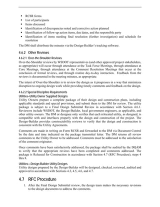 ƒ RCSR forms
ƒ List of participants
ƒ Items discussed
ƒ Identification of discrepancies noted and corrective action planned
ƒ Identification of follow-up action items, due dates, and the responsible party
ƒ Identification of items needing final resolution (further investigation) and schedule for
resolution
The DM shall distribute the minutes via the Design-Builder’s tracking software.
4.6.2 Other Reviews
4.6.2.1 Over-the-Shoulder Reviews
Over-the-Shoulder reviews by WSDOT representatives (and other approved project stakeholders,
as appropriate) will occur through attendance at the Task Force Meetings, through attendance at
Core Meetings, through attendance at the Comment Resolution Meetings that occur at the
conclusion of formal reviews, and through routine day-to-day interaction. Feedback from the
reviews is documented in the meeting minutes, as appropriate.
The intent of Over-the-Shoulder is to review the design as it progresses in a way that minimizes
disruption to ongoing design work while providing timely comments and feedback on the design.
4.6.2.2 Special Discipline Requirements
Utilities–Utility Owner Supplied Designs
Utility Owners prepare a complete package of their design and construction plans, including
applicable standards and special provisions, and submit them to the DM for review. The utility
package is subject to a Final Design Submittal Review in accordance with Section 4.6.1.
Reviewers include WSDOT, the Design-Builder, local government engineers, as applicable, and
other utility owners. The DM or designee only verifies that each relocated utility, as designed, is
compatible with and interfaces properly with the design and construction of the project. The
Design-Builder provides constructability reviews to verify that the design and construction is
consistent with the Utility Agreements.
Comments are made in writing on Form RCSR and forwarded to the DM via Document Control
by the date and time indicated on the package transmittal letter. The DM returns all review
comments to the Utility Owner to be addressed. Comments must be addressed to the satisfaction
of the comment originator.
Once comments have been satisfactorily addressed, the package shall be audited by the DQAM
to verify that the appropriate reviews have been completed and comments addressed. The
package is Released for Construction in accordance with Section 4.7 (RFC Procedure), steps 4
thru 8.
Utilities—Design-Builder Utility Designs
Utility designs prepared by the Design-Builder will be designed, checked, reviewed, audited and
approved in accordance with Sections 4.3, 4.5, 4.6, and 4.7.
4.7 RFC Procedure
1. After the Final Design Submittal review, the design team makes the necessary revisions
to the design documents to address the comments.
 