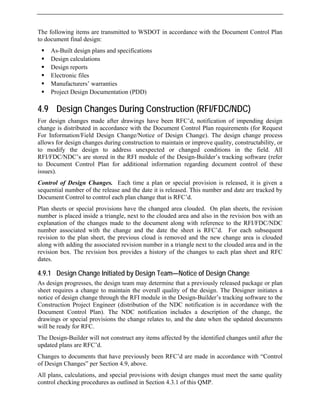 The following items are transmitted to WSDOT in accordance with the Document Control Plan
to document final design:
ƒ As-Built design plans and specifications
ƒ Design calculations
ƒ Design reports
ƒ Electronic files
ƒ Manufacturers’ warranties
ƒ Project Design Documentation (PDD)
4.9 Design Changes During Construction (RFI/FDC/NDC)
For design changes made after drawings have been RFC’d, notification of impending design
change is distributed in accordance with the Document Control Plan requirements (for Request
For Information/Field Design Change/Notice of Design Change). The design change process
allows for design changes during construction to maintain or improve quality, constructability, or
to modify the design to address unexpected or changed conditions in the field. All
RFI/FDC/NDC’s are stored in the RFI module of the Design-Builder’s tracking software (refer
to Document Control Plan for additional information regarding document control of these
issues).
Control of Design Changes. Each time a plan or special provision is released, it is given a
sequential number of the release and the date it is released. This number and date are tracked by
Document Control to control each plan change that is RFC’d.
Plan sheets or special provisions have the changed area clouded. On plan sheets, the revision
number is placed inside a triangle, next to the clouded area and also in the revision box with an
explanation of the changes made to the document along with reference to the RFI/FDC/NDC
number associated with the change and the date the sheet is RFC’d. For each subsequent
revision to the plan sheet, the previous cloud is removed and the new change area is clouded
along with adding the associated revision number in a triangle next to the clouded area and in the
revision box. The revision box provides a history of the changes to each plan sheet and RFC
dates.
4.9.1 Design Change Initiated by Design Team—Notice of Design Change
As design progresses, the design team may determine that a previously released package or plan
sheet requires a change to maintain the overall quality of the design. The Designer initiates a
notice of design change through the RFI module in the Design-Builder’s tracking software to the
Construction Project Engineer (distribution of the NDC notification is in accordance with the
Document Control Plan). The NDC notification includes a description of the change, the
drawings or special provisions the change relates to, and the date when the updated documents
will be ready for RFC.
The Design-Builder will not construct any items affected by the identified changes until after the
updated plans are RFC’d.
Changes to documents that have previously been RFC’d are made in accordance with “Control
of Design Changes” per Section 4.9, above.
All plans, calculations, and special provisions with design changes must meet the same quality
control checking procedures as outlined in Section 4.3.1 of this QMP.
 