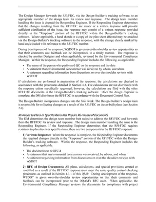 The Design Manager forwards the RFI/FDC, via the Design-Builder’s tracking software, to an
appropriate member of the design team for review and response. The design team member
handling the issue is deemed the Responding Engineer. If the Responding Engineer determines
that the changes resulting from the RFI/FDC are minor or a written response will provide
sufficient clarification of the issue, the response may consist of a written response provided
directly in the “Response” portion of the RFI/FDC within the Design-Builder’s tracking
software. Where applicable, a hand sketch or a copy of the plan sheet affected may be attached
via the Design-Builder’s tracking software to the response, with the change clearly marked by
hand and clouded with reference to the RFI/FDC number.
During development of the response, WSDOT is given over-the-shoulder review opportunities so
that their comments and feedback can be incorporated in a timely manner. The response is
checked by another Designer and when applicable, reviewed by the Environmental Compliance
Manager. Within the response, the Responding Engineer includes the following, as applicable:
• The name of the person who performed QC on the response and the date
• A statement that environmental concurrence was received, by whom, and when
• A statement regarding information from discussions or over-the shoulder reviews with
WSDOT
If calculations are performed in preparation of the response, the calculations are checked in
accordance with the procedures detailed in Section 4.3. The calculations are not distributed with
the response unless specifically requested; however, the calculations are filed with the other
RFI/FDC documents in the Design-Builder’s tracking software. Once the design response is
complete, the DM distributes the RFI/FDC in accordance with the Document Control Plan.
The Design-Builder incorporates changes into the final work. The Design-Builder’s design team
is responsible for reflecting changes as a result of the RFI/FDC on the as-built plans (see Section
2.6).
Revisions to Plans or Specifications that Require Re-release of Documents
The DM determines the design team member best suited to address the RFI/FDC and forwards
them the RFI/FDC for review and response. The design team member handling the issue is the
Responding Engineer. If the Responding Engineer determines that the RFI/FDC requires
revisions to plan sheets or specifications, there are two components to the RFI/FDC response:
1) Written Response: When the response is complete, the Responding Engineer documents
the required changes directly in the “Response” portion of the RFI/FDC within the Design-
Builder’s tracking software. Within the response, the Responding Engineer includes the
following, as applicable:
• The documents to be RFC’d
• A statement that environmental concurrence was received, by whom, and when
• A statement regarding information from discussions or over-the shoulder reviews with
WSDOT
2) RFC of Design Documents: All plans, calculations, and special provisions created or
modified as a result of the RFI/FDC response must meet the same quality control checking
procedures as outlined in Section 4.3.1 of this QMP. During development of the response,
WSDOT is given over-the-shoulder review opportunities so that their comments and
feedback can be incorporated prior to the DQAM’s RFC audit. When applicable, the
Environmental Compliance Manager reviews the documents for compliance with project
 