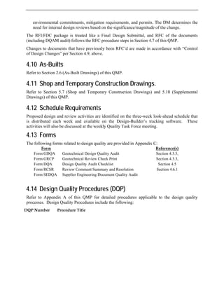 environmental commitments, mitigation requirements, and permits. The DM determines the
need for internal design reviews based on the significance/magnitude of the change.
The RFI/FDC package is treated like a Final Design Submittal, and RFC of the documents
(including DQAM audit) follows the RFC procedure steps in Section 4.7 of this QMP.
Changes to documents that have previously been RFC’d are made in accordance with “Control
of Design Changes” per Section 4.9, above.
4.10 As-Builts
Refer to Section 2.6 (As-Built Drawings) of this QMP.
4.11 Shop and Temporary Construction Drawings.
Refer to Section 5.7 (Shop and Temporary Construction Drawings) and 5.10 (Supplemental
Drawings) of this QMP.
4.12 Schedule Requirements
Proposed design and review activities are identified on the three-week look-ahead schedule that
is distributed each week and available on the Design-Builder’s tracking software. These
activities will also be discussed at the weekly Quality Task Force meeting.
4.13 Forms
The following forms related to design quality are provided in Appendix C:
Form Reference(s)
Form GDQA Geotechnical Design Quality Audit Section 4.3.3,
Form GRCP Geotechnical Review Check Print Section 4.3.3,
Form DQA Design Quality Audit Checklist Section 4.5
Form RCSR Review Comment Summary and Resolution Section 4.6.1
Form SEDQA Supplier Engineering Document Quality Audit
4.14 Design Quality Procedures (DQP)
Refer to Appendix A of this QMP for detailed procedures applicable to the design quality
processes. Design Quality Procedures include the following:
DQP Number Procedure Title
 