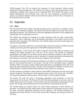 (SAM program). The CM can request the acceptance of small quantities without normal
sampling and testing frequencies. The CQAM will accept or reject this proposal based on the
information included in the request and the Conformed RFP. The CQAM will discuss at the
Quality Management Team meetings every week any issue pertaining to materials for the
project. Any rejected materials will be removed from the project within 24 hours of rejection or
the CQAM will write an NCR.
5.4 Inspection
5.4.1 Work
The CM and the QO meet weekly for quality meetings and on a daily basis as needed to review
and update the inspection schedule. The CQAM will provide inspectors for each work activity
requiring an inspector. The CQAM also will provide appropriate personnel for QA sampling and
testing efforts for all construction activities.
The CQAM will schedule the inspection of utility relocations with the utility owner before
construction. These inspections will be documented and placed in the quality record for that
particular utility relocation. The CQAM also will schedule quality check point audit inspections
with the CM and WSDOT.
The purpose of the daily inspections is to document that construction practice, finished work and
sampling and testing meet the requirements of the QMP and project documents.
Before beginning a work activity that requires inspection and testing staff, all inspectors and
sampling and testing personnel are at the site of the activity. The CQAM or designated
representative will inspect the site before activity starts to determine readiness of the work area.
The CQAM will check the quality records to determine if a quality check point conformance has
been obtained, if necessary. Once these items are completed, work may begin.
QA sampling and testing will be performed randomly by the QAO in accordance with the testing
plan for each material provided to the project. The plan will be developed using a Random
Numbers Table or by using a random number table generated in a spreadsheet format and it will
reflect the total estimated plan quantity. The plan will be submitted to WSDOT or posted in the
Design-Builder’s tracking software before placement of the material on the project.
The QO maintains an inspector’s daily inspection report (IDR) containing each work activity that
has been inspected. The inspector’s daily inspection report is part of the activity file. The IDR’s
will be generated digitally and hard copies will be printed, reviewed, signed and filed.
The Process QC staff will assist in developing appropriate work procedures to meet the
requirements for the project. The Process QC staff will make preliminary on-site tests, and will
modify the processes as necessary to meet contract, plan and specification requirements for the
project. QC testing will be performed at the time and location as determined by the CM.
The CQAM notifies the outside entities two weeks before inspections of their facilities are
necessary. The CQAM calls the outside entity 24 hours before the construction activity to allow
the entity to provide appropriate personnel for the inspection. The CQAM coordinates any
sampling and testing necessary for the entity and provides sampling and testing personnel, as
necessary.
 