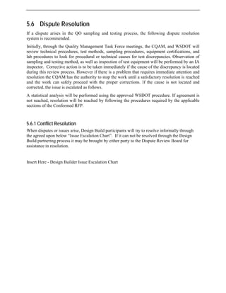 5.6 Dispute Resolution
If a dispute arises in the QO sampling and testing process, the following dispute resolution
system is recommended.
Initially, through the Quality Management Task Force meetings, the CQAM, and WSDOT will
review technical procedures, test methods, sampling procedures, equipment certifications, and
lab procedures to look for procedural or technical causes for test discrepancies. Observation of
sampling and testing method, as well as inspection of test equipment will be performed by an IA
inspector. Corrective action is to be taken immediately if the cause of the discrepancy is located
during this review process. However if there is a problem that requires immediate attention and
resolution the CQAM has the authority to stop the work until a satisfactory resolution is reached
and the work can safely proceed with the proper corrections. If the cause is not located and
corrected, the issue is escalated as follows.
A statistical analysis will be performed using the approved WSDOT procedure. If agreement is
not reached, resolution will be reached by following the procedures required by the applicable
sections of the Conformed RFP.
5.6.1 Conflict Resolution
When disputes or issues arise, Design Build participants will try to resolve informally through
the agreed upon below “Issue Escalation Chart”. If it can not be resolved through the Design
Build partnering process it may be brought by either party to the Dispute Review Board for
assistance in resolution.
Insert Here - Design Builder Issue Escalation Chart
 