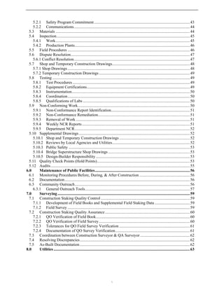 5.2.1 Safety Program Commitment...............................................................................................43
5.2.2 Communications...................................................................................................................44
5.3 Materials .....................................................................................................................................44
5.4 Inspection....................................................................................................................................45
5.4.1 Work.....................................................................................................................................45
5.4.2 Production Plants..................................................................................................................46
5.5 Field Procedures .........................................................................................................................46
5.6 Dispute Resolution......................................................................................................................47
5.6.1 Conflict Resolution...................................................................................................................47
5.7 Shop and Temporary Construction Drawings.............................................................................48
5.7.1 Shop Drawings .........................................................................................................................48
5.7.2 Temporary Construction Drawings ..........................................................................................49
5.8 Testing ........................................................................................................................................49
5.8.1 Test Procedures ....................................................................................................................49
5.8.2 Equipment Certifications......................................................................................................49
5.8.3 Instrumentation.....................................................................................................................50
5.8.4 Coordination.........................................................................................................................50
5.8.5 Qualifications of Labs ..........................................................................................................50
5.9 Non-Conforming Work...............................................................................................................50
5.9.1 Non-Conformance Report Identification..............................................................................51
5.9.2 Non-Conformance Remediation...........................................................................................51
5.9.3 Removal of Work.................................................................................................................51
5.9.4 Weekly NCR Reports...........................................................................................................51
5.9.5 Department NCR..................................................................................................................52
5.10 Supplemental Drawings..............................................................................................................52
5.10.1 Shop and Temporary Construction Drawings ......................................................................52
5.10.2 Reviews by Local Agencies and Utilities.............................................................................52
5.10.3 Public Safety ........................................................................................................................53
5.10.4 Bridge Superstructure Shop Drawings .................................................................................53
5.10.5 Design-Builder Responsibility .............................................................................................53
5.11 Quality Check Points (Hold Points)............................................................................................53
5.12 Audits..........................................................................................................................................55
6.0 Maintenance of Public Facilities..............................................................................................56
6.1 Monitoring Procedures Before, During, & After Construction ..................................................56
6.2 Documentation............................................................................................................................56
6.3 Community Outreach..................................................................................................................56
6.3.1 General Outreach Tools........................................................................................................57
7.0 Surveying ...................................................................................................................................59
7.1 Construction Staking Quality Control ........................................................................................59
7.1.1 Development of Field Books and Supplemental Field Staking Data ...................................59
7.1.2 Field Survey .........................................................................................................................59
7.2 Construction Staking Quality Assurance....................................................................................60
7.2.1 QO Verification of Field Book.............................................................................................60
7.2.2 QO Verification of Field Survey..........................................................................................60
7.2.3 Tolerances for QO Field Survey Verification ......................................................................61
7.2.4 Documentation of QO Survey Verification..........................................................................61
7.3 Coordination between Construction Surveyor & QA Surveyor .................................................62
7.4 Resolving Discrepancies.............................................................................................................62
7.5 As-Built Documentation.............................................................................................................62
8.0 Utilities .......................................................................................................................................63

 