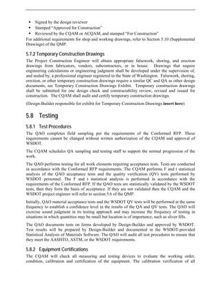 ƒ Signed by the design reviewer
ƒ Stamped “Approved for Construction”
nd stamped “For Construction”
F a 5.10 (Supplemental
5.7.2 Temporary Construction Drawings
ain appropriate falsework, shoring, and erection
t here)
5.8 Testing
sampling per the requirements of the Conformed RFP. These
schedules QA sampling and testing staff to support the normal progression of the
O performs testing for all work elements requiring acceptance tests. Tests are conducted
sts will be performed at the same
OT.
5.8.2 Equipment Certifications
The CQAM will check all measuring and testing devices to evaluate the working order,
condition, calibration and certification of the equipment. The calibration verification of all
ƒ Reviewed by the CQAM or ACQAM, a
or dditional requirements for shop and working drawings, refer to Section
Drawings) of the QMP.
The Project Construction Engineer will obt
drawings from fabricators, vendors, subcontractors, or in house. Drawings that require
engineering calculations or engineering judgment shall be developed under the supervision of,
and sealed by, a professional engineer registered in the State of Washington. Falsework, shoring,
erection, or other temporary construction drawings require a similar QC and QA as other design
documents, see Temporary Construction Drawings Exhibit. Temporary construction drawings
shall be submitted for one design check and constructability review, revised and issued for
construction. The CQAM shall audit and certify temporary construction drawings.
(Design-Builder responsible for exhibit for Temporary Construction Drawings inser
5.8.1 Test Procedures
The QAO completes field
requirements cannot be changed without written authorization of the CQAM and approval of
WSDOT.
The CQAM
work.
The QA
in accordance with the Conformed RFP requirements. The CQAM performs F and t statistical
analysis of the QAO acceptance tests and the quality verification (QV) tests performed by
WSDOT personnel. The F and t statistical analysis is performed in accordance with the
requirements of the Conformed RFP. If the QAO tests are statistically validated by the WSDOT
tests, then they form the basis of acceptance. If they are not validated then the CQAM and the
WSDOT project engineer will refer to section 5.6 of the QMP.
Initially, QAO material acceptance tests and the WSDOT QV te
frequency to establish a confidence level in the results of the QA and QV tests. The QAO will
exercise sound judgment in its testing approach and may increase the frequency of testing in
situations in which quantities may be small but location is of importance, such as sliver fills.
The QAO documents tests on forms developed by Design-Builder and approved by WSD
Test results will be prepared by Design-Builder and documented in the WSDOT-provided
Statistical Analysis of Materials Software. The QAO will audit all test procedures to ensure that
they meet the AASHTO, ASTM, or the WSDOT requirements.
 