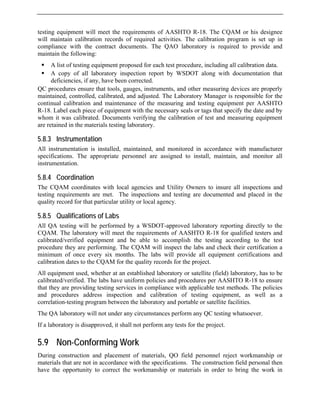 testing equipment will meet the requirements of AASHTO R-18. The CQAM or his designee
have been corrected.
Q p
m
co ti
d monitored in accordance with manufacturer
specifications. The appropriate personnel are assigned to install, maintain, and monitor all
dinates with local agencies and Utility Owners to insure all inspections and
testing requirements are met. The inspections and testing are documented and placed in the
rticular utility or local agency.
ved laboratory reporting directly to the
CQAM. The laboratory will meet the requirements of AASHTO R-18 for qualified testers and
d be able to accomplish the testing according to the test
test methods. The policies
During construction and placement of materials, QO field personnel reject workmanship or
materials that are not in accordance with the specifications. The construction field personal then
have the opportunity to correct the workmanship or materials in order to bring the work in
will maintain calibration records of required activities. The calibration program is set up in
compliance with the contract documents. The QAO laboratory is required to provide and
maintain the following:
ƒ A list of testing equipment proposed for each test procedure, including all calibration data.
ƒ A copy of all laboratory inspection report by WSDOT along with documentation that
deficiencies, if any,
C rocedures ensure that tools, gauges, instruments, and other measuring devices are properly
aintained, controlled, calibrated, and adjusted. The Laboratory Manager is responsible for the
n nual calibration and maintenance of the measuring and testing equipment per AASHTO
R-18. Label each piece of equipment with the necessary seals or tags that specify the date and by
whom it was calibrated. Documents verifying the calibration of test and measuring equipment
are retained in the materials testing laboratory.
5.8.3 Instrumentation
All instrumentation is installed, maintained, an
instrumentation.
5.8.4 Coordination
The CQAM coor
quality record for that pa
5.8.5 Qualifications of Labs
All QA testing will be performed by a WSDOT-appro
calibrated/verified equipment an
procedure they are performing. The CQAM will inspect the labs and check their certification a
minimum of once every six months. The labs will provide all equipment certifications and
calibration dates to the CQAM for the quality records for the project.
All equipment used, whether at an established laboratory or satellite (field) laboratory, has to be
calibrated/verified. The labs have uniform policies and procedures per AASHTO R-18 to ensure
that they are providing testing services in compliance with applicable
and procedures address inspection and calibration of testing equipment, as well as a
correlation-testing program between the laboratory and portable or satellite facilities.
The QA laboratory will not under any circumstances perform any QC testing whatsoever.
If a laboratory is disapproved, it shall not perform any tests for the project.
5.9 Non-Conforming Work
 