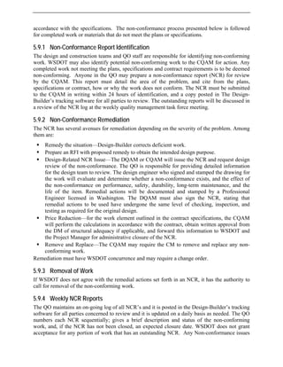 accordance with the specifications. The no
for completed work or materials that do not
n-conformance process presented below is followed
meet the plans or specifications.
ed
non-conformance report (NCR) for review
of the problem, and cite from the plans,
ƒ Remedy the situation—Design-Builder corrects deficient work.
obtain the intended design purpose.
w of the non-conformance. The QO is responsible for providing detailed information
for the design team to review. The design engineer who signed and stamped the drawing for
ce exists, and the effect of
ance, and the
ƒ
ƒ equire the CM to remove and replace any non-
Rem
5.9.3
If W
call f on-conforming work.
rts
ef description and status of the non-conforming
work, and, if the NCR has not been closed, an expected closure date. WSDOT does not grant
acceptance for any portion of work that has an outstanding NCR. Any Non-conformance issues
5.9.1 Non-Conformance Report Identification
The design and construction teams and QO staff are responsible for identifying non-conforming
work. WSDOT may also identify potential non-conforming work to the CQAM for action. Any
completed work not meeting the plans, specifications and contract requirements is to be deem
non-conforming. Anyone in the QO may prepare a
by the CQAM. This report must detail the area
specifications or contract, how or why the work does not conform. The NCR must be submitted
to the CQAM in writing within 24 hours of identification, and a copy posted in The Design-
Builder’s tracking software for all parties to review. The outstanding reports will be discussed in
a review of the NCR log at the weekly quality management task force meeting.
5.9.2 Non-Conformance Remediation
The NCR has several avenues for remediation depending on the severity of the problem. Among
them are:
ƒ Prepare an RFI with proposed remedy to
ƒ Design-Related NCR Issue—The DQAM or CQAM will issue the NCR and request design
revie
the work will evaluate and determine whether a non-conforman
the non-conformance on performance, safety, durability, long-term mainten
life of the item. Remedial actions will be documented and stamped by a Professional
Engineer licensed in Washington. The DQAM must also sign the NCR, stating that
remedial actions to be used have undergone the same level of checking, inspection, and
testing as required for the original design.
Price Reduction—for the work element outlined in the contract specifications, the CQAM
will perform the calculations in accordance with the contract, obtain written approval from
the DM of structural adequacy if applicable, and forward this information to WSDOT and
the Project Manager for administrative closure of the NCR.
Remove and Replace—The CQAM may r
conforming work.
ediation must have WSDOT concurrence and may require a change order.
Removal of Work
SDOT does not agree with the remedial actions set forth in an NCR, it has the authority to
or removal of the n
5.9.4 Weekly NCR Repo
The QO maintains an on-going log of all NCR’s and it is posted in the Design-Builder’s tracking
software for all parties concerned to review and it is updated on a daily basis as needed. The QO
numbers each NCR sequentially; gives a bri
 
