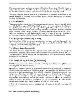 If necessary, a comment resolution meeting is held with the design team, PM or his designee,
utility or local agency and the DM to resolve any conflicting comments. This meeting is held at
the end of the comment period and comment resolution recorded for the quality record.
The design team then modifies the plans in accordance with all comments and resubmits to the
time the design team is reviewing the drawings. The Design-Builder, vendors, or subcontractors
for work such as shoring, crib walls, cofferdams, falsework, overhead
op and
Temporary Construction Drawings) of this QMP.
ocurement or fabrication of materials without
meaning.
of construction for the project
ceptability before beginning the next
ll review the progress to date, including the inspection
DQAM or CQAM for final audit and certification. No fabrication or construction occurs without
approved shop drawings.
5.10.3 Public Safety
The Design-Builder will send shop or temporary construction drawings that may adversely affect
the public health or safety to WSDOT and the local agency for review and approval at the same
may prepare drawings
signs, temporary support systems, formwork and other temporary work that may affect public
safety. The QO will review the drawings as discussed in the shop or temporary construction
drawing process, Section 5.7, or as shown in Temporary Construction Drawings Exhibit.
5.10.4 Bridge Superstructure Shop Drawings
Fabrication of any bridge superstructure elements does not begin until shop drawings for the
element have been reviewed and approved by the QO as described in Section 5.7 (Sh
5.10.5 Design-Builder Responsibility
The Design-Builder is responsible for temporary items used in the work. The receipt of
submittals for temporary work in no way constitutes approval of the planned work by WSDOT.
The Design-Builder accepts sole risk for any pr
QO-approved shop drawings.
5.11 Quality Check Points (Hold Points)
Hold Points referenced in the RFC are referred to as Quality Check Points in this QMP and are
interchangeable with the same
Quality Check Points (QCP’s) will be established at various stages
and will provide an opportunity to evaluate the work for ac
portion of the work. Representatives from WSDOT (when they elect to be present), the PM,
design team (when required) and QO wi
reports, process and QA test reports, settlement data, pile driving records, string-line
measurements, audits and other pertinent data. The CQAM meets with WSDOT on a daily basis
to schedule quality check points for the following day. No additional work takes place until all
parties present mutually agree that the work done up to the QCP is acceptable.
QCP’s will be incorporated into the schedule and will occur at the following stages of
construction:
Pre-Construction Meetings (Pre Activity Meetings)
 