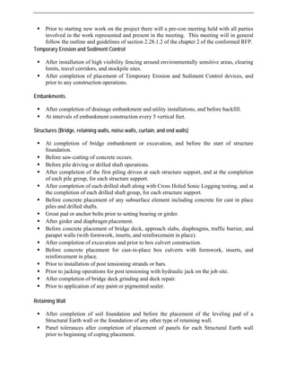 ƒ Prior to starting new work on the project there will a pre-con meeting held with all parties
t in the meeting. This meeting will in general
T p
sites.
E a
pletion of drainage embankment and utility installations, and before backfill.
ls of embankment construction every 5 vertical feet.
S c
fore the start of structure
ƒ
en at each structure support, and at the completion
ƒ
diaphragms, traffic barrier, and
ƒ
ƒ
air.
R i
pletion of soil foundation and before the placement of the leveling pad of a
Earth wall or the foundation of any other type of retaining wall.
involved in the work represented and presen
follow the outline and guidelines of section 2.28.1.2 of the chapter 2 of the conformed RFP.
em orary Erosion and Sediment Control
encing around environmentally sensitive areas, clearing
ƒ After installation of high visibility f
limits, travel corridors, and stockpile
ƒ After completion of placement of Temporary Erosion and Sediment Control devices, and
prior to any construction operations.
mb nkments
ƒ After com
ƒ At interva
tru tures (Bridge, retaining walls, noise walls, curtain, and end walls)
ƒ At completion of bridge embankment or excavation, and be
foundation.
ƒ Before saw-cutting of concrete occurs.
Before pile driving or drilled shaft operations.
ƒ After completion of the first piling driv
of each pile group, for each structure support.
ƒ After completion of each drilled shaft along with Cross Holed Sonic Logging testing, and at
the completion of each drilled shaft group, for each structure support.
ƒ Before concrete placement of any subsurface element including concrete for cast in place
piles and drilled shafts.
ƒ Grout pad or anchor bolts prior to setting bearing or girder.
After girder and diaphragm placement.
ƒ Before concrete placement of bridge deck, approach slabs,
d reinforcement in place).
parapet walls (with formwork, inserts, an
ƒ After completion of excavation and prior to box culvert construction.
Before concrete placement for cast-in-place box culverts with formwork, inserts, and
reinforcement in place.
ƒ Prior to installation of post tensioning strands or bars.
Prior to jacking operations for post tensioning with hydraulic jack on the job site.
ƒ After completion of bridge deck grinding and deck rep
ƒ Prior to application of any paint or pigmented sealer.
eta ning Wall
ƒ After com
Structural
ƒ Panel tolerances after completion of placement of panels for each Structural Earth wall
prior to beginning of coping placement.
 