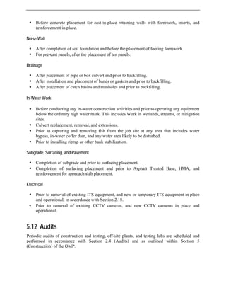 ƒ Before concrete placement for cast-in-place retaining walls with formwork, inserts, and
reinforcement in place.
Noise
ompletion of soil foundation and before the placement of footing formwork.
ƒ For pre-cast panels, after the placement of ten panels.
D n
r placement of pipe or box culvert and prior to backfilling.
ƒ After installation and placement of bands or gaskets and prior to backfilling.
filling.
In a
nducting any in-water construction activities and prior to operating any equipment
below the ordinary high water mark. This includes Work in wetlands, streams, or mitigation
ƒ
ƒ to capturing and removing fish from the job site at any area that includes water
likely to be disturbed.
S g
ior to surfacing placement.
ƒ Completion of surfacing placement and prior to Asphalt Treated Base, HMA, and
Elect
to removal of existing ITS equipment, and new or temporary ITS equipment in place
and operational, in accordance with Section 2.18.
.12 Audits
construction and testing, off-site plants, and testing labs are scheduled and
ordance with Section 2.4 (Audits) and as outlined within Section 5
Wall
ƒ After c
rai age
ƒ Afte
ƒ After placement of catch basins and manholes and prior to back
-W ter Work
ƒ Before co
sites.
Culvert replacement, removal, and extensions.
Prior
bypass, in-water coffer dam, and any water area
ƒ Prior to installing riprap or other bank stabilization.
ub rade, Surfacing, and Pavement
ƒ Completion of subgrade and pr
reinforcement for approach slab placement.
rical
ƒ Prior
ƒ Prior to removal of existing CCTV cameras, and new CCTV cameras in place and
operational.
5
Periodic audits of
performed in acc
(Construction) of the QMP.
 