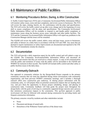 6.0 Maintenance of Public Facilities
6.1 Monitoring Procedures Before, During, & After Construction
A Traffic Control Supervisor (TCS) and a Community Involvement/Public Information Officer
will monitor safety issues, noise and dust complaints, and review access to businesses. The TCS
will review the signs, striping, barrels, etc. for conformance with the plans and specifications.
The TCS will review the traffic control set-up after every change and at the beginning of every
shift to ensure compliance with the plans and specifications. The Community Involvement/
Public Information Officer will be available to respond to and handle public complaints or
maintenance issues along the business access areas, sidewalks and other public facilities. The
TCS and the Community Involvement/Public Information Officer will report any problems to the
Construction Manager and the issues will be remedied.
The CQAM will review the traffic control, debris, noise and dust issues, access to businesses,
and safety of detours on a daily basis in accordance with the CCP and TMP. Any areas that are
deemed to require maintenance or safety improvements are documented and reported to the CM.
The CM will immediately remedy the situation.
6.2 Documentation
The TCS will provide a daily inspection report for the traffic control and will submit a copy to
the CQAM. The Community Involvement/Public Information Officer will document all
complaints and monitor that they are resolved in a timely manner. A copy of all communication
with the public and resolution of issues with the public will be forwarded to the CQAM and
WSDOT for inclusion in their records. The CQAM will include traffic control and other safety or
public facilities issues in the daily diary.
6.3 Community Outreach
Our approach to community relations for the Design-Build Project responds to the primary
community concerns that our team has identified during initial conversations with community
organizations, and from previous WSDOT community meetings, and it includes a thorough
outreach effort once construction gets underway. In sharing project information with the
community early, we will prepare them on potential construction impacts that are heading their
way, and give them the opportunity to discuss project scheduling, design, and phasing of
construction tasks. Community feedback will help guide the project team throughout the
design-build, with the goals of arriving at a community supported design outcome and a process
that minimizes construction impacts to the community. This up-front approach to public
involvement will then be followed with outreach during construction by providing timely and
frequent construction information.
The primary concerns voiced by residents and other stakeholders include:
• Noise
• Placement and design of sound walls
• Demolition of the Wilburton Tunnel and loss of the dinner train.
 