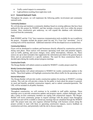 • Traffic control impacts in communities
• Light pollution resulting from night-time work
6.3.1 General Outreach Tools
Throughout the project, we will implement the following public involvement and community
outreach tools.
Community Database
We will develop and maintain a community database based on existing addresses that have been
gathered for this project by WSDOT, and that includes everyone who lives within the project
corridor. Once construction gets underway, we will expand this database with information
received from the community.
Folio
Both WSDOT and the “City” have numerous communication tools available for use to publicize
the project. Examples include the project email list and “It’s Your City” newsletter. Use of
existing tools will be maximized. Additional materials will be developed on an as needed basis.
Construction Notices
Flyers will be distributed to residents and businesses directly affected by construction activities
during each phase. These notices will announce upcoming work tasks and potential impacts,
such as traffic, parking, and access changes, noise, utility interruptions, vibration, etc. These
notices are up-to-date-reminders that supplement the information provided in the general project
folios and are personalized to a specific audience. The need for these construction flyers is
decided upon during the weekly project progress meetings.
Construction Emails
The Design-Builder will submit content as needed for WSDOT’s weekly project email list.
Weekly Construction Updates
The Design-Builder will submit information to WSDOT for weekly construction updates to the
media. These brief updates will highlight construction that affects traffic for the upcoming week.
Internet Information
The Design-Builder will provide weekly construction updates for posting on WSDOT’s existing
website. This web site will provide a means for the public to learn about the project in general,
its need and benefits, potential construction impacts, and to submit comments/questions. The
URL will be included on all public literature.
Community Meetings
Throughout construction, we will continue to be available to staff public meetings. These
meetings serve to provide construction updates and progress reports, explain challenges, and to
take a pulse on how community members are coping with construction impacts. The Design-
Builder will invite community groups to request meetings with the project team throughout
construction and will be available to attend any meetings that are scheduled through the WSDOT
staff. The project team may also organize informal briefings with business owners along the
project corridor to meet with them on upcoming construction impacts, receive feedback on
construction activities, and potentially walk the site to discuss impacts.
 