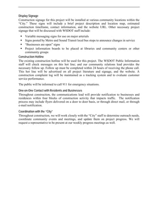 Display Signage
Construction signage for this project will be installed at various community locations within the
“City.” These signs will include a brief project description and location map, estimated
construction timeframe, contact information, and the website URL. Other necessary project
signage that will be discussed with WSDOT staff include:
ƒ Variable messaging signs for use on major arterials
ƒ Signs posted by Metro and Sound Transit local bus stops to announce changes in service
ƒ “Businesses are open” signs
ƒ Project information boards to be placed at libraries and community centers or other
community groups
Construction Hotline
The existing construction hotline will be used for this project. The WSDOT Public Information
staff will check messages on this hot line; and our community relations lead provides the
necessary follow up. Follow up must be completed within 24 hours of receiving the phone call.
This hot line will be advertised on all project literature and signage, and the website. A
construction complaint log will be maintained as a tracking system and to evaluate customer
service performance.
The public will be informed to call 911 for emergency situations.
One-on-One Contact with Residents and Businesses
Throughout construction, the communications lead will provide notification to businesses and
residences within four blocks of construction activity that impacts traffic. The notification
process may include flyers delivered on a door to door basis, or through direct mail, or through
e-mail notification.
Coordination with the “City”
Throughout construction, we will work closely with the “City” staff to determine outreach needs,
coordinate community events and meetings, and update them on project progress. We will
request a representative to be present at our weekly progress meetings as well.
 