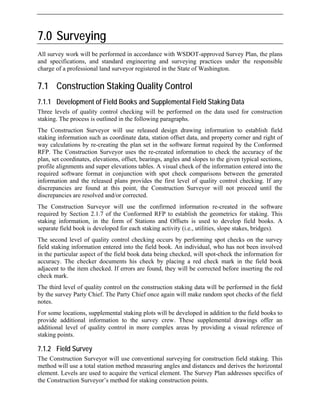 7.0 Surveying
All survey work will be performed in accordance with WSDOT-approved Survey Plan, the plans
and specifications, and standard engineering and surveying practices under the responsible
charge of a professional land surveyor registered in the State of Washington.
7.1 Construction Staking Quality Control
7.1.1 Development of Field Books and Supplemental Field Staking Data
Three levels of quality control checking will be performed on the data used for construction
staking. The process is outlined in the following paragraphs.
The Construction Surveyor will use released design drawing information to establish field
staking information such as coordinate data, station offset data, and property corner and right of
way calculations by re-creating the plan set in the software format required by the Conformed
RFP. The Construction Surveyor uses the re-created information to check the accuracy of the
plan, set coordinates, elevations, offset, bearings, angles and slopes to the given typical sections,
profile alignments and super elevations tables. A visual check of the information entered into the
required software format in conjunction with spot check comparisons between the generated
information and the released plans provides the first level of quality control checking. If any
discrepancies are found at this point, the Construction Surveyor will not proceed until the
discrepancies are resolved and/or corrected.
The Construction Surveyor will use the confirmed information re-created in the software
required by Section 2.1.7 of the Conformed RFP to establish the geometrics for staking. This
staking information, in the form of Stations and Offsets is used to develop field books. A
separate field book is developed for each staking activity (i.e., utilities, slope stakes, bridges).
The second level of quality control checking occurs by performing spot checks on the survey
field staking information entered into the field book. An individual, who has not been involved
in the particular aspect of the field book data being checked, will spot-check the information for
accuracy. The checker documents his check by placing a red check mark in the field book
adjacent to the item checked. If errors are found, they will be corrected before inserting the red
check mark.
The third level of quality control on the construction staking data will be performed in the field
by the survey Party Chief. The Party Chief once again will make random spot checks of the field
notes.
For some locations, supplemental staking plots will be developed in addition to the field books to
provide additional information to the survey crew. These supplemental drawings offer an
additional level of quality control in more complex areas by providing a visual reference of
staking points.
7.1.2 Field Survey
The Construction Surveyor will use conventional surveying for construction field staking. This
method will use a total station method measuring angles and distances and derives the horizontal
element. Levels are used to acquire the vertical element. The Survey Plan addresses specifics of
the Construction Surveyor’s method for staking construction points.
 