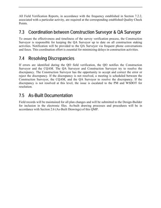 All Field Verification Reports, in accordance with the frequency established in Section 7.2.2,
associated with a particular activity, are required at the corresponding established Quality Check
Points.
7.3 Coordination between Construction Surveyor & QA Surveyor
To ensure the effectiveness and timeliness of the survey verification process, the Construction
Surveyor is responsible for keeping the QA Surveyor up to date on all construction staking
activities. Notification will be provided to the QA Surveyor via frequent phone conversations
and faxes. This coordination effort is essential for minimizing delays in construction activities.
7.4 Resolving Discrepancies
If errors are identified during the QO field verification, the QO notifies the Construction
Surveyor and the CQAM. The QA Surveyor and Construction Surveyor try to resolve the
discrepancy. The Construction Surveyor has the opportunity to accept and correct the error or
reject the discrepancy. If the discrepancy is not resolved, a meeting is scheduled between the
Construction Surveyor, the CQAM, and the QA Surveyor to resolve the discrepancy. If the
discrepancy is not resolved at this level, the issue is escalated to the PM and WSDOT for
resolution.
7.5 As-Built Documentation
Field records will be maintained for all plan changes and will be submitted to the Design-Builder
for inclusion in the electronic files. As-built drawing processes and procedures will be in
accordance with Section 2.6 (As-Built Drawings) of this QMP.
 