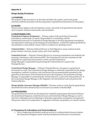 Appendix A
Design Quality Procedures
1.0 PURPOSE
The purpose of this procedure is to describe and define the quality control and quality
assurance methods associated with the preparation of geotechnical documents for this project.
2.0 SCOPE
This procedure applies to the development, review, and audit of all geotechnical documents
such as reports, technical memoranda, and calculations.
3.0 RESPONSIBILITIES
Geotechnical Engineer (Originator) — Primary author of the geotechnical document
(calculations, memoranda, or report). Responsible for coordinating with the
Geotechnical Lead and/or Geotechnical Design Manager to develop appropriate assumptions
and approach to analyzing and developing recommendations. Creates the original geotechnical
document(s) in a neat orderly manner which is conducive to checking/review.
Technical Editor— Performs Editorial Review on Final Reports to assure uniform format,
proper sentence structure, proper syntax, and correct spelling.
Geotechnical Lead — Performs Technical Review by reviewing assumptions and methods and
ensuring conformance with Conformed RFP. The Geotechnical Lead may sometimes be the
Originator of a geotechnical document in which case the Geotechnical
Design Manager is responsible for performing the Technical Review as part of the
Principal Review.
Geotechnical Design Manager — Performs Principal Review and approves geotechnical
documents for audit. The Geotechnical Design Manager is ultimately responsible for the design
assumptions, methods of analyses, and conclusions and recommendations presented in the
geotechnical documents. If the Geotechnical Lead is the Originator, the Geotechnical Design
Manager is responsible for performing the Technical Review as part of the Principal Review. If
the Geotechnical Design Manager is the Originator, the Geotechnical Lead will perform the
Technical Review.
Design Quality Assurance Manager (DQAM) – Performs audits to verify that the geotechnical
documents have been checked and/or reviewed in accordance with this DQP.
4.0 PROCEDURES
The geotechnical documents are developed and compiled using frequent discussions between
the Geotechnical Engineers, Geotechnical Lead, and Geotechnical Design Manager as well as
Task Force Meetings and Core Meetings to determine appropriate assumptions and approach.
This process allows for incorporation of suggested corrections and guidance in a timely manner.
4.1 Procedures for Calculations and Technical Memos
1. Prior to beginning calculations/analyses activity or writing technical memos/reports,
the Geotechnical Engineer meets with the Geotechnical Lead and/or Geotechnical
 