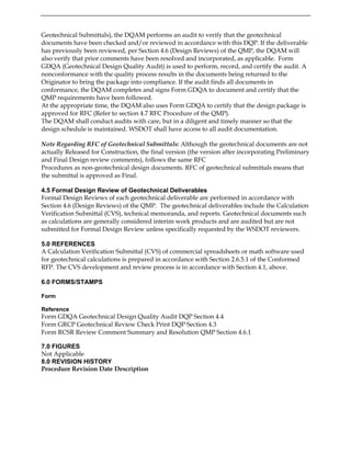 Geotechnical Submittals), the DQAM performs an audit to verify that the geotechnical
documents have been checked and/or reviewed in accordance with this DQP. If the deliverable
has previously been reviewed, per Section 4.6 (Design Reviews) of the QMP, the DQAM will
also verify that prior comments have been resolved and incorporated, as applicable. Form
GDQA (Geotechnical Design Quality Audit) is used to perform, record, and certify the audit. A
nonconformance with the quality process results in the documents being returned to the
Originator to bring the package into compliance. If the audit finds all documents in
conformance, the DQAM completes and signs Form GDQA to document and certify that the
QMP requirements have been followed.
At the appropriate time, the DQAM also uses Form GDQA to certify that the design package is
approved for RFC (Refer to section 4.7 RFC Procedure of the QMP).
The DQAM shall conduct audits with care, but in a diligent and timely manner so that the
design schedule is maintained. WSDOT shall have access to all audit documentation.
Note Regarding RFC of Geotechnical Submittals: Although the geotechnical documents are not
actually Released for Construction, the final version (the version after incorporating Preliminary
and Final Design review comments), follows the same RFC
Procedures as non-geotechnical design documents. RFC of geotechnical submittals means that
the submittal is approved as Final.
4.5 Formal Design Review of Geotechnical Deliverables
Formal Design Reviews of each geotechnical deliverable are performed in accordance with
Section 4.6 (Design Reviews) of the QMP. The geotechnical deliverables include the Calculation
Verification Submittal (CVS), technical memoranda, and reports. Geotechnical documents such
as calculations are generally considered interim work products and are audited but are not
submitted for Formal Design Review unless specifically requested by the WSDOT reviewers.
5.0 REFERENCES
A Calculation Verification Submittal (CVS) of commercial spreadsheets or math software used
for geotechnical calculations is prepared in accordance with Section 2.6.5.1 of the Conformed
RFP. The CVS development and review process is in accordance with Section 4.1, above.
6.0 FORMS/STAMPS
Form
Reference
Form GDQA Geotechnical Design Quality Audit DQP Section 4.4
Form GRCP Geotechnical Review Check Print DQP Section 4.3
Form RCSR Review Comment Summary and Resolution QMP Section 4.6.1
7.0 FIGURES
Not Applicable
8.0 REVISION HISTORY
Procedure Revision Date Description
 