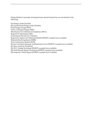 Design Builder’s internally developed forms should include but, are not limited to the
following:
QA Design Audit Checklist
QA Geotechnical Design Audit Checklist
Field Design Change (FDC)
Notice of Design Change (NDC)
Manufacturer’s Certificate of Compliance (MCC)
Request For Information (RFI)
Geotechnical Plan Review Checklist
Request for Approval of Materials (RAM) (WSDOT example form available)
Materials Receiving Report (MRR)
Non-Conformance Report (NCR)
Review Comment Summary and Resolution Form (WSDOT example form available)
QA Sieve Analysis Worksheet
QA PCC Testing Worksheet (WSDOT example form available)
QA Field Density Report Worksheet (WSDOT example form available)
QA Inspector’s Daily Report (WSDOT example form available)
 