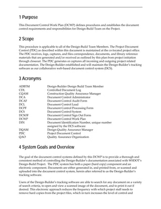 1 Purpose
This Document Control Work Plan (DCWP) defines procedures and establishes the document
control requirements and responsibilities for Design-Build Team on the Project.
2 Scope
This procedure is applicable to all of the Design-Build Team Members. The Project Document
Control (PDC) as described within this document is maintained at the co-located project office.
The PDC receives, logs, captures, and files correspondence, documents, and library reference
materials that are generated and/or received as outlined by this plan from project initiation
through closeout. The PDC generates or captures all incoming and outgoing project related
documentation. The Design-Builder established and will maintain the Design-Builder’s tracking
software as our collaborative web-based document control system (DCS).
3 Acronyms
ADBTM Design-Builder Design Build Team Member
CDL Controlled Document Log
CQAM Construction Quality Assurance Manager
DCA Document Control Administrator
DCAF Document Control Audit Form
DCL Document Control Lead
DCPF Document Control Processing Form
DCS Document Control System
DCSOF Document Control Sign Out Form
DCWP Document Control Work Plan
DIN Document Identification Number, unique number
assigned by the DCS software
DQAM Design Quality Assurance Manager
PDC Project Document Control
QAO Quality Assurance Organization
4 System Goals and Overview
The goal of the document control systems defined by this DCWP is to provide a thorough and
consistent method of controlling the Design-Builder’s documentation associated with WSDOT’s
Design-Build Project. The PDC system has both a paper (hard copy) component and an
electronic component. Documents are either generated in, and printed from, or scanned and
uploaded into the document control system, herein after referred to as the Design-Builder’s
tracking software.
Users of the Design-Builder’s tracking software are able to search for any document on a variety
of search criteria, to open and view a scanned image of the document, and to print it out if
desired. This electronic approach reduces the frequency with which project staff needs to
remove hard copies from the project files, which in turn increases the level of control and
 