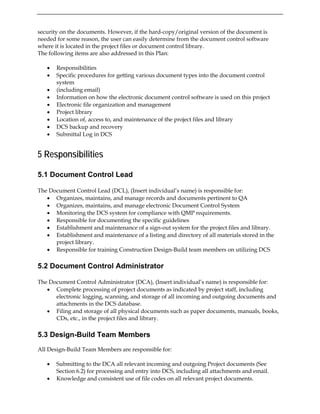 security on the documents. However, if the hard-copy/original version of the document is
needed for some reason, the user can easily determine from the document control software
where it is located in the project files or document control library.
The following items are also addressed in this Plan:
• Responsibilities
• Specific procedures for getting various document types into the document control
system
• (including email)
• Information on how the electronic document control software is used on this project
• Electronic file organization and management
• Project library
• Location of, access to, and maintenance of the project files and library
• DCS backup and recovery
• Submittal Log in DCS
5 Responsibilities
5.1 Document Control Lead
The Document Control Lead (DCL), (Insert individual’s name) is responsible for:
• Organizes, maintains, and manage records and documents pertinent to QA
• Organizes, maintains, and manage electronic Document Control System
• Monitoring the DCS system for compliance with QMP requirements.
• Responsible for documenting the specific guidelines
• Establishment and maintenance of a sign-out system for the project files and library.
• Establishment and maintenance of a listing and directory of all materials stored in the
project library.
• Responsible for training Construction Design-Build team members on utilizing DCS
5.2 Document Control Administrator
The Document Control Administrator (DCA), (Insert individual’s name) is responsible for:
• Complete processing of project documents as indicated by project staff, including
electronic logging, scanning, and storage of all incoming and outgoing documents and
attachments in the DCS database.
• Filing and storage of all physical documents such as paper documents, manuals, books,
CDs, etc., in the project files and library.
5.3 Design-Build Team Members
All Design-Build Team Members are responsible for:
• Submitting to the DCA all relevant incoming and outgoing Project documents (See
Section 6.2) for processing and entry into DCS, including all attachments and email.
• Knowledge and consistent use of file codes on all relevant project documents.
 