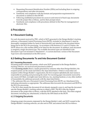 • Requesting Document Identification Number (DINs) and including them in outgoing
correspondence and other documents.
• Familiarity and compliance with the formats and preparation requirements for
documents as defined in this DCWP.
• Following established procedures for access to and removal of hard-copy documents
from the project files or library, and for their prompt return.
• Familiarity and compliance with procedures defined in this Plan for management of
electronic files.
6 Procedures
6.1 Document Coding
For each document received by PDC, which is NOT generated in the Design-Builder’s tracking
software, a Document Control Processing Form (DCPF), included in Attachment 2, must be
thoroughly completed (either by hand or electronically) and attached to the document before
being sent to the DCA for processing. In accordance with Sections 6.2.1 and 6.2.2 below, the
DCPF allows for a file number (DIN) to be listed for the document. In addition, each document
is assigned a single document type. The available document types are identified in the
Document Type List included in Attachment 1. A current electronic version of the Document
Type List is also maintained on the DCS server.
6.2 Getting Documents To and Into Document Control
6.2.1 Incoming Documents
Incoming project-related documents, which were NOT generated in the Design-Builder’s
tracking software, are received and processed as follows:
• For incoming emails (that is, emails generated by someone other than Design-Builder), the
recipient prints out the email and follows the steps listed below. If there is more than one
recipient within Design-Builder’s organization, the first recipient alphabetically (last name) is
responsible for printing and processing the email. For incoming paper documents received by
any means (US Mail, overnight mail, hand delivery, fax, meeting handout, or any other method
of transmittal), the addressee proceeds with the steps listed below.
• The addressee fills out a Document Control Processing Form (DCPF; see Attachment 2) by
indicating information as appropriate. The addressee then forwards the document and DCPF to
the DCA for processing.
• The DCA date stamps the document (if not already stamped), scans it, and logs the document
into the Design-Builder’s tracking software to obtain a DIN. The DCA files the original
document in the project files or library, with the DCPF attached to the back. The entire original
document, including any attachments, is filed by the DIN listed on the DCPF.
6.2.2 Outgoing Documents
Outgoing project documents originated by the Design-Builder’s staff, and NOT created in the
Design-Builder’s tracking software, are also sent to PDC and entered into DCS as follows:
 