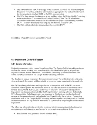 • The author attaches a DCPF to a copy of the document and fills it out by indicating the
Document Type, Date, and other information as appropriate. The author then forwards
the document and attached DCPF to the DCA for processing.
• The DCA date stamps the document, scans and logs it into the Design-Builder’s tracking
software to obtain a Document Identification Number (DIN). The DCA labels the
document with the DIN and files the document in the project files or library, with the
DCPF. The entire document, including any attachments, is filed by DIN.
• The DCA will distribute the document as shown on the DCPF.
Insert Here - Project Document Control Flow Chart:
6.3 Document Control System
6.3.1 General Information
Project documents are either created by or logged into The Design-Builder’s tracking software
to allow for control, tracking, and paperless retrieval (unless hard copies or originals are
required for some reason). Document Control Index containing location of electronic files
within our DCS, is stored in The Design-Builder’s tracking software.
The database is located on a secure document control server. The ability to create, edit, send,
view, and search documents will be available to personnel based on authorized access levels.
Our DCS, the Design-Builder’s tracking software, is compatible with WSDOT’s electronic
document control system. All documents stored in our DCS database will retain their native
formats (Excel, Word, Autocad, etc.) and would be able to be uploaded by a recipient into
Expedition. Most documents created by the Design-Builder’s tracking software (Submittals,
RFI's, Transmittals, Daily Reports, etc.) are generated in .html and can also be distributed
outside of the system via email and uploaded into Expedition by the recipient. From a data
standpoint, most of the Design-Builder’s tracking software reports can be exported to Excel so
information like an RFI log could be transferred to Expedition by importing the excel data into
Expedition.
The following information (as applicable) is entered into the document control database for
each document, and document searches can be performed on any of these fields:
• File Number, auto generated unique number, (DIN)
 