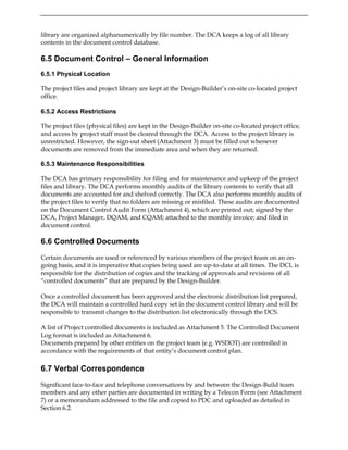 library are organized alphanumerically by file number. The DCA keeps a log of all library
contents in the document control database.
6.5 Document Control – General Information
6.5.1 Physical Location
The project files and project library are kept at the Design-Builder’s on-site co-located project
office.
6.5.2 Access Restrictions
The project files (physical files) are kept in the Design-Builder on-site co-located project office,
and access by project staff must be cleared through the DCA. Access to the project library is
unrestricted. However, the sign-out sheet (Attachment 3) must be filled out whenever
documents are removed from the immediate area and when they are returned.
6.5.3 Maintenance Responsibilities
The DCA has primary responsibility for filing and for maintenance and upkeep of the project
files and library. The DCA performs monthly audits of the library contents to verify that all
documents are accounted for and shelved correctly. The DCA also performs monthly audits of
the project files to verify that no folders are missing or misfiled. These audits are documented
on the Document Control Audit Form (Attachment 4), which are printed out; signed by the
DCA, Project Manager, DQAM, and CQAM; attached to the monthly invoice; and filed in
document control.
6.6 Controlled Documents
Certain documents are used or referenced by various members of the project team on an on-
going basis, and it is imperative that copies being used are up-to-date at all times. The DCL is
responsible for the distribution of copies and the tracking of approvals and revisions of all
“controlled documents” that are prepared by the Design-Builder.
Once a controlled document has been approved and the electronic distribution list prepared,
the DCA will maintain a controlled hard copy set in the document control library and will be
responsible to transmit changes to the distribution list electronically through the DCS.
A list of Project controlled documents is included as Attachment 5. The Controlled Document
Log format is included as Attachment 6.
Documents prepared by other entities on the project team (e.g. WSDOT) are controlled in
accordance with the requirements of that entity’s document control plan.
6.7 Verbal Correspondence
Significant face-to-face and telephone conversations by and between the Design-Build team
members and any other parties are documented in writing by a Telecon Form (see Attachment
7) or a memorandum addressed to the file and copied to PDC and uploaded as detailed in
Section 6.2.
 