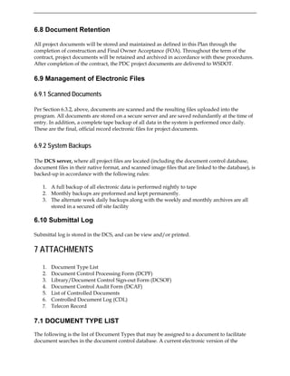 6.8 Document Retention
All project documents will be stored and maintained as defined in this Plan through the
completion of construction and Final Owner Acceptance (FOA). Throughout the term of the
contract, project documents will be retained and archived in accordance with these procedures.
After completion of the contract, the PDC project documents are delivered to WSDOT.
6.9 Management of Electronic Files
6.9.1 Scanned Documents
Per Section 6.3.2, above, documents are scanned and the resulting files uploaded into the
program. All documents are stored on a secure server and are saved redundantly at the time of
entry. In addition, a complete tape backup of all data in the system is performed once daily.
These are the final, official record electronic files for project documents.
6.9.2 System Backups
The DCS server, where all project files are located (including the document control database,
document files in their native format, and scanned image files that are linked to the database), is
backed-up in accordance with the following rules:
1. A full backup of all electronic data is performed nightly to tape
2. Monthly backups are preformed and kept permanently.
3. The alternate week daily backups along with the weekly and monthly archives are all
stored in a secured off site facility
6.10 Submittal Log
Submittal log is stored in the DCS, and can be view and/or printed.
7 ATTACHMENTS
1. Document Type List
2. Document Control Processing Form (DCPF)
3. Library/Document Control Sign-out Form (DCSOF)
4. Document Control Audit Form (DCAF)
5. List of Controlled Documents
6. Controlled Document Log (CDL)
7. Telecon Record
7.1 DOCUMENT TYPE LIST
The following is the list of Document Types that may be assigned to a document to facilitate
document searches in the document control database. A current electronic version of the
 
