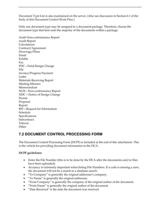 Document Type List is also maintained on the server. (Also see discussion in Section 6.1 of the
body of this Document Control Work Plan.)
Only one document type may be assigned to a document package. Therefore, choose the
document type that best suits the majority of the documents within a package.
Audit Non-conformance Report
Audit Report
Calculations
Contract/Agreement
Drawings/Plans
Email
Exhibit
Fax
FDC—Field Design Change
File
Invoice/Progress Payment
Letter
Materials Receiving Report
Meeting Minutes
Memorandum
NCR—Non-conformance Report
NDC—Notice of Design Change
Permit
Proposal
Report
RFI—Request for Information
Schedule
Specifications
Subcontract
Telecon
Other
7.2 DOCUMENT CONTROL PROCESSING FORM
The Document Control Processing Form (DCPF) is included at the end of this attachment. This
is the vehicle for providing document information to the DCA.
DCPF guidelines:
• Enter the File Number (this is to be done by the DCA after the documents and/or files
have been uploaded).
• Accuracy is extremely important when listing File Numbers. If a code is missing a zero,
the document will not be a match in a database search.
• “To Company” is generally the original addressee’s company.
• “To Name” is generally the original addressee.
• “From Company” is generally the company of the original author of the document.
• “From Name” is generally the original author of the document.
• “Date Received” is the date the document was received.
 