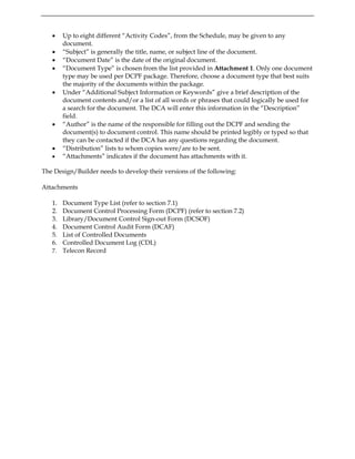 • Up to eight different “Activity Codes”, from the Schedule, may be given to any
document.
• “Subject” is generally the title, name, or subject line of the document.
• “Document Date” is the date of the original document.
• “Document Type” is chosen from the list provided in Attachment 1. Only one document
type may be used per DCPF package. Therefore, choose a document type that best suits
the majority of the documents within the package.
• Under “Additional Subject Information or Keywords” give a brief description of the
document contents and/or a list of all words or phrases that could logically be used for
a search for the document. The DCA will enter this information in the “Description”
field.
• “Author” is the name of the responsible for filling out the DCPF and sending the
document(s) to document control. This name should be printed legibly or typed so that
they can be contacted if the DCA has any questions regarding the document.
• “Distribution” lists to whom copies were/are to be sent.
• “Attachments” indicates if the document has attachments with it.
The Design/Builder needs to develop their versions of the following:
Attachments
1. Document Type List (refer to section 7.1)
2. Document Control Processing Form (DCPF) (refer to section 7.2)
3. Library/Document Control Sign-out Form (DCSOF)
4. Document Control Audit Form (DCAF)
5. List of Controlled Documents
6. Controlled Document Log (CDL)
7. Telecon Record
 