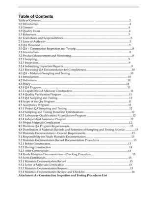 Table of Contents
Table of Contents............................................................................ ................................................2
1.0 Introduction ...............................................................................................................................4
1.1 General ....................................................................................................................................4
1.2 Quality Focus .............................................................................................................................4
1.3 References...................................................................................................................................5
2.0 Team Roles and Responsibilities................................................................................................5
2.1 Lines of Authority.......................................................................................................................5
2.2 QA Personnel .............................................................................................................................5
3.0 QA – Construction Inspection and Testing ................................................................................8
3.1 Introduction.................................................................................................................................8
3.2 Product Measurement and Monitoring.............................................................. ........................8
3.2.1 Sampling .......................................... ......................................................................................9
3.2.3 Inspection.......... ......................................................................................................................9
3.2.4 Submitting Inspection Reports.................................................................................................9
3.2.5 Reviewing QA Documentation for Completeness.................................................................10
4.0 QA – Materials Sampling and Testing .....................................................................................10
4.1 Introduction...............................................................................................................................10
4.2 Definitions................................................. ...............................................................................10
4.3 Policy .......................................................................... ............................................................11
4.3.1 QA Program........... ...............................................................................................................11
4.3.2 Capabilities of Atkinson Construction................................... ...............................................11
4.3.4 Quality Verification Program ...............................................................................................11
4.3.5 QA Sampling and Testing.................................. ...................................................................11
4.4 Scope of the QA Program ........................................................................................................11
4.5 Acceptance Program ................................................................................................................11
4.5.1 Project QA Sampling and Testing ............................................................... ........................12
4.5.2 Sampling and Testing Personnel Qualifications ...................................................................12
4.5.3 Laboratory Qualification/Accreditation Program .................................................................12
4.5.4 Independent Assurance Program ............................................................... .........................12
4.6 Project Materials Certification .................................................................................................12
4.7 Maintain QA Program Requirements.......................................................................................13
4.8 Distribution of Materials Records and Retention of Sampling and Testing Records ..............13
5.0 Materials Documentation – General Requirements..................................................................13
5.1 Responsibility for Finals Materials Documentation........... .....................................................13
5.2 Materials Documentation Record Documentation Procedures ................................................13
5.2.1 Before Construction.......... ....................................................................................................13
5.2.2 During Construction ..............................................................................................................14
5.2.3 After Construction ....................................................... .......................................................14
5.4 Finals Materials Documentation – Checking Procedure...........................................................15
5.5 Form Distribution......................................................................................................................15
5.5.1 Materials Documentation Record ................................................................. .......................15
5.5.2 Letter of Materials Certification ...........................................................................................15
5.5.3 Materials Documentation Request.........................................................................................15
5.5.4 Materials Documentation Review and Checklist...................................................................16
Attachment A – Construction Inspection and Testing Procedures List
 