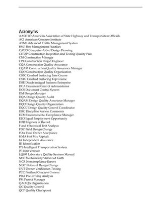 Acronyms
AASHTO American Association of State Highway and Transportation Officials
ACI American Concrete Institute
ATMS Advanced Traffic Management System
BMP Best Management Practices
CADD Computer-Aided Design Drawing
CITQP Construction Inspection and Testing Quality Plan
CM Construction Manager
CPE Construction Project Engineer
CQA Construction Quality Assurance
CQAM Construction Quality Assurance Manager
CQO Construction Quality Organization
CSBC Crushed Surfacing Base Course
CSTC Crushed Surfacing Top Course
DBE Disadvantaged Business Enterprise
DCA Document Control Administrator
DCS Document Control System
DM Design Manager
DQA Design Quality Audit
DQAM Design Quality Assurance Manager
DQO Design Quality Organization
DQCC Design Quality Control Coordinator
DRC Discipline Review Comments
ECM Environmental Compliance Manager
EEO Equal Employment Opportunity
EOR Engineer of Record
F and t Statistical Test Analysis
FDC Field Design Change
FOA Final Owner Acceptance
HMA Hot Mix Asphalt
IA Independent Assurance
ID Identification
ITS Intelligent Transportation System
JV Joint Venture
LQSM Laboratory Quality Systems Manual
MSE Mechanically Stabilized Earth
NCR Noncompliance Report
NDC Notice of Design Change
OVT Owner Verification Testing
PCC Portland Concrete Cement
PDA Pile-driving Analysis
PM Project Manager
QAO QA Organization
QC Quality Control
QCP Quality Checkpoint
 