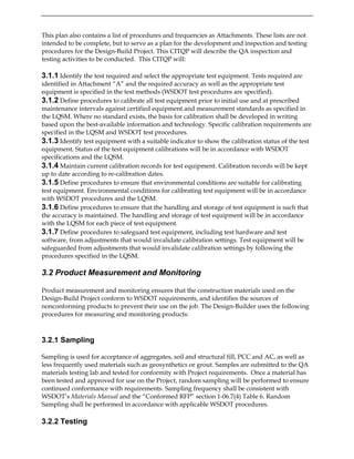 This plan also contains a list of procedures and frequencies as Attachments. These lists are not
intended to be complete, but to serve as a plan for the development and inspection and testing
procedures for the Design-Build Project. This CITQP will describe the QA inspection and
testing activities to be conducted. This CITQP will:
3.1.1 Identify the test required and select the appropriate test equipment. Tests required are
identified in Attachment “A” and the required accuracy as well as the appropriate test
equipment is specified in the test methods (WSDOT test procedures are specified).
3.1.2 Define procedures to calibrate all test equipment prior to initial use and at prescribed
maintenance intervals against certified equipment and measurement standards as specified in
the LQSM. Where no standard exists, the basis for calibration shall be developed in writing
based upon the best-available information and technology. Specific calibration requirements are
specified in the LQSM and WSDOT test procedures.
3.1.3 Identify test equipment with a suitable indicator to show the calibration status of the test
equipment. Status of the test equipment calibrations will be in accordance with WSDOT
specifications and the LQSM.
3.1.4 Maintain current calibration records for test equipment. Calibration records will be kept
up to date according to re-calibration dates.
3.1.5 Define procedures to ensure that environmental conditions are suitable for calibrating
test equipment. Environmental conditions for calibrating test equipment will be in accordance
with WSDOT procedures and the LQSM.
3.1.6 Define procedures to ensure that the handling and storage of test equipment is such that
the accuracy is maintained. The handling and storage of test equipment will be in accordance
with the LQSM for each piece of test equipment.
3.1.7 Define procedures to safeguard test equipment, including test hardware and test
software, from adjustments that would invalidate calibration settings. Test equipment will be
safeguarded from adjustments that would invalidate calibration settings by following the
procedures specified in the LQSM.
3.2 Product Measurement and Monitoring
Product measurement and monitoring ensures that the construction materials used on the
Design-Build Project conform to WSDOT requirements, and identifies the sources of
nonconforming products to prevent their use on the job. The Design-Builder uses the following
procedures for measuring and monitoring products:
3.2.1 Sampling
Sampling is used for acceptance of aggregates, soil and structural fill, PCC and AC, as well as
less frequently used materials such as geosynthetics or grout. Samples are submitted to the QA
materials testing lab and tested for conformity with Project requirements. Once a material has
been tested and approved for use on the Project, random sampling will be performed to ensure
continued conformance with requirements. Sampling frequency shall be consistent with
WSDOT’s Materials Manual and the “Conformed RFP” section 1-06.7(4) Table 6. Random
Sampling shall be performed in accordance with applicable WSDOT procedures.
3.2.2 Testing
 