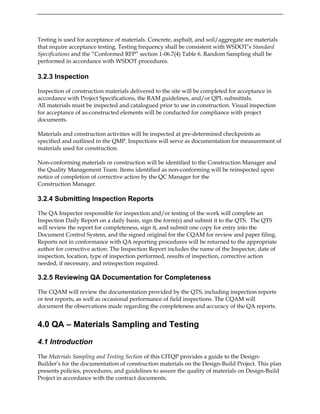 Testing is used for acceptance of materials. Concrete, asphalt, and soil/aggregate are materials
that require acceptance testing. Testing frequency shall be consistent with WSDOT’s Standard
Specifications and the “Conformed RFP” section 1-06.7(4) Table 6. Random Sampling shall be
performed in accordance with WSDOT procedures.
3.2.3 Inspection
Inspection of construction materials delivered to the site will be completed for acceptance in
accordance with Project Specifications, the RAM guidelines, and/or QPL submittals.
All materials must be inspected and catalogued prior to use in construction. Visual inspection
for acceptance of as-constructed elements will be conducted for compliance with project
documents.
Materials and construction activities will be inspected at pre-determined checkpoints as
specified and outlined in the QMP. Inspections will serve as documentation for measurement of
materials used for construction.
Non-conforming materials or construction will be identified to the Construction Manager and
the Quality Management Team. Items identified as non-conforming will be reinspected upon
notice of completion of corrective action by the QC Manager for the
Construction Manager.
3.2.4 Submitting Inspection Reports
The QA Inspector responsible for inspection and/or testing of the work will complete an
Inspection Daily Report on a daily basis, sign the form(s) and submit it to the QTS. The QTS
will review the report for completeness, sign it, and submit one copy for entry into the
Document Control System, and the signed original for the CQAM for review and paper filing.
Reports not in conformance with QA reporting procedures will be returned to the appropriate
author for corrective action. The Inspection Report includes the name of the Inspector, date of
inspection, location, type of inspection performed, results of inspection, corrective action
needed, if necessary, and reinspection required.
3.2.5 Reviewing QA Documentation for Completeness
The CQAM will review the documentation provided by the QTS, including inspection reports
or test reports, as well as occasional performance of field inspections. The CQAM will
document the observations made regarding the completeness and accuracy of the QA reports.
4.0 QA – Materials Sampling and Testing
4.1 Introduction
The Materials Sampling and Testing Section of this CITQP provides a guide to the Design-
Builder’s for the documentation of construction materials on the Design-Build Project. This plan
presents policies, procedures, and guidelines to assure the quality of materials on Design-Build
Project in accordance with the contract documents.
 
