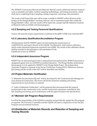 The WSDOT Construction Manual and Materials Manual contain additional reference material
such as schedules and tables, random sampling methodology, and testing procedures, which
shall aid in completing Project sampling, testing, inspection, and proper documentation.
The results of all Project QA tests will be made available to WSDOT within 24 hours of the
testing via the Design-Builder’s tracking software, and in maintained paper files within the
Design-Builder’s office. QA test results will be input into a project specific Statistical Analysis
of Materials software (SAM) web-based program.
4.5.2 Sampling and Testing Personnel Qualifications
Testers will meet the project requirements as defined in the QMP, CITQP and confirmed RFP.
4.5.3 Laboratory Qualification/Accreditation Program
All laboratories shall be WSDOT approved and meeting the requirements of
AASHTO R-18, and report directly to the CQAM. The laboratory shall conduct calibration
checks at the minimum frequencies required in the LQSM. The results of the calibration checks
shall be included in the laboratory’s documentation for the
CQAM and review by WSDOT.
4.5.4 Independent Assurance Program
WSDOT has an internal program that is administered and performed by WSDOT personnel or
designated agents from an AASHTO-accredited laboratory. The Design-Builder understands
this program is to be applied by WSDOT to the Design-Build Project. The Independent
Assurance Program is separate of the Owner Verification Testing (OVT). Differences between
QA testing and the results of the OVT will be identified and clarified.
4.6 Project Materials Certification
A “Materials Documentation Record” will be developed by the Construction QA Manager for
each element of construction. The Form will list the minimum sampling and testing
requirements for each product or material.
A “Letter of Materials Certification” will be prepared that documents that the material
incorporated in the construction work, and the construction operations controlled by this
QA sampling and testing, are in conformance with the approved plans and specifications.
4.7 Maintain QA Program Requirements
It will be the responsibility of the CQAM to maintain and periodically update the QA program
as required. The Executive Committee and the CQAM will meet as required to review the QA
Program and recommend revisions.
4.8 Distribution of Materials Records and Retention of Sampling and
Testing Records
 