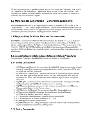 All originating materials (original document) records for construction Projects are to be kept in
the Project file in the Design-Build Project office. These include, but are not limited to, Daily
Field Reports, RAM’s, and all Forms that document test results for acceptance of materials or
products used on construction Projects.
5.0 Materials Documentation – General Requirements
Materials Documentation is to be prepared and reviewed as provided in this portion of the
Design-Builder’s CITQP, for the Design-Build Project. Details of documentation procedures for
individual items are contained in the applicable Sections of this plan and cover most situations
encountered; however, exceptions may require special attention.
5.1 Responsibility for Finals Materials Documentation
The CQAM is responsible for Materials Documentation on this Project. The CQAM shall take
measures to assure that Documentation Procedures are followed according to the QMP. The
CQAM will be responsible for the “Letter of Materials Certification.” Prior to acceptance of the
Project by WSDOT, the CQAM shall have at hand all the documentary evidence needed to
show that the Design-Builder has complied with the requirements of the contract documents for
all materials.
5.2 Materials Documentation Record Documentation Procedures
Documentation Procedures should include, but are not limited to the following:
5.2.1 Before Construction
1. CQAM develops Materials Documentation Record (MDR) for each construction element
listing all materials, their quantities, required tests, and testing frequencies. MDR will
include RAM and QPL submittals.
2. CQAM checks Project Special Provisions for unusual or modified testing procedures
that have been approved by WSDOT and/or the QMT and discusses them with the
inspectors and testers after they have reviewed the Plans, Specifications and Special
Provisions.
3. CQAM, QTS, and Technicians meet minimum requirements for training as defined in
the Training Manual. CQAM will maintain record of training.
4. CQAM assures that items included in other work are accounted for in the Materials
Documentation Record or for Pre-inspection.
5. CQAM checks the Materials Documentation Record for that work element.
6. QTS submits the List of Pre-inspected Items to Construction QA Manager.
7. CQAM sets up Random Sampling Schedules.
8. CPE submits the List of Proposed Materials Suppliers to CQAM.
9. CPE submits the list of sources of materials to CQAM.
10. CQAM approves construction materials.
11. CQAM conducts a Pre-Testing Meeting for each work element with construction Field
Engineer/Superintendent, testers, and inspectors.
5.2.2 During Construction
 