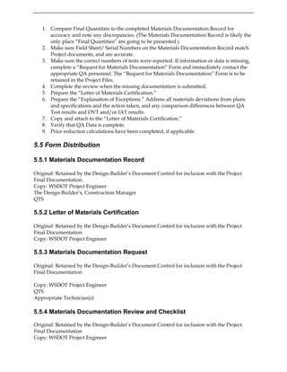1. Compare Final Quantities to the completed Materials Documentation Record for
accuracy and note any discrepancies. (The Materials Documentation Record is likely the
only place “Final Quantities” are going to be presented.)
2. Make sure Field Sheet/ Serial Numbers on the Materials Documentation Record match
Project documents, and are accurate.
3. Make sure the correct numbers of tests were reported. If information or data is missing,
complete a “Request for Materials Documentation” Form and immediately contact the
appropriate QA personnel. The “Request for Materials Documentation” Form is to be
retained in the Project Files.
4. Complete the review when the missing documentation is submitted.
5. Prepare the “Letter of Materials Certification.”
6. Prepare the “Explanation of Exceptions.” Address all materials deviations from plans
and specifications and the action taken, and any comparison differences between QA
Test results and OVT and/or IAT results.
7. Copy and attach to the “Letter of Materials Certification.”
8. Verify that QA Data is complete.
9. Price reduction calculations have been completed, if applicable.
5.5 Form Distribution
5.5.1 Materials Documentation Record
Original: Retained by the Design-Builder’s Document Control for inclusion with the Project
Final Documentation.
Copy: WSDOT Project Engineer
The Design-Builder’s, Construction Manager
QTS
5.5.2 Letter of Materials Certification
Original: Retained by the Design-Builder’s Document Control for inclusion with the Project
Final Documentation
Copy: WSDOT Project Engineer
5.5.3 Materials Documentation Request
Original: Retained by the Design-Builder’s Document Control for inclusion with the Project
Final Documentation
Copy: WSDOT Project Engineer
QTS
Appropriate Technician(s)
5.5.4 Materials Documentation Review and Checklist
Original: Retained by the Design-Builder’s Document Control for inclusion with the Project
Final Documentation
Copy: WSDOT Project Engineer
 