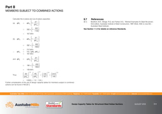 Australian Tube Mills A.B.N. 21 123 666 679. PO Box 246 Sunnybank, Queensland 4109 Australia Telephone +61 7 3909 6600 Facsimile +61 7 3909 6660 E-mail info@austubemills.com Internet www.austubemills.com
Design Capacity Tables for Structural Steel Hollow Sections AUGUST 2013 8-8
Part 8
MEMBERS SUBJECT TO COMBINED ACTIONS
Calculate the in-plane and out-of-plane capacities
(a) qMix = qMsx 1
N*
qNcx
£
¤
²
²
¥
¦
´
´
= 282 x 1
450
1100
£
¤
²
²
¥
¦
´
´
= 167 kNm
(b) qMox = qMbxx 1
N
qNcy
£
¤
²
²
¥
¦
´
´
*
= 282 x 1
450
1800
£
¤
²
²
¥
¦
´
´
= 212 kNm
‘ qMcx = min. [ qMix; qMox ]
= 167 kNm
and qMiy = qMsy 1
N
qNcy
£
¤
²
²
¥
¦
´
´
*
= 198 x 1
450
1800
£
¤
²
²
¥
¦
´
´
= 149 kNm
Thus
*
Mx
qMcx
£
¤
²
²
¥
¦
´
´
1.4
+
My
*
qMiy
£
¤
²
²
¥
¦
´
´
1.4
=
135
167
£
¤
²
²
¥
¦
´
´
1.4
+
24.6
149
£
¤
²
²
¥
¦
´
´
1.4
= 0.823(  1.0 ‘ O.K.)
Further consideration of the use of design capacity tables for members subject to combined
actions can be found in Ref.[8.1].
8.7 References
[8.1] Bradford, M.A., Bridge, R.Q. and Trahair, N.S., “Worked Examples for Steel Structures”,
third edition, Australian Institute of Steel Construction, 1997 (Note: AISC is now ASI –
Australian Steel Institute).
See Section 1.1.2 for details on reference Standards.
 