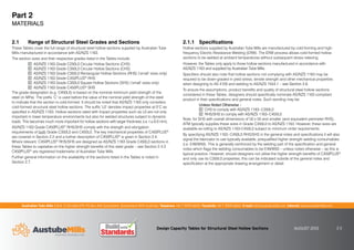 Australian Tube Mills A.B.N. 21 123 666 679. PO Box 246 Sunnybank, Queensland 4109 Australia Telephone +61 7 3909 6600 Facsimile +61 7 3909 6660 E-mail info@austubemills.com Internet www.austubemills.com
Design Capacity Tables for Structural Steel Hollow Sections AUGUST 2013 2-2
2.1 Range of Structural Steel Grades and Sections
These Tables cover the full range of structural steel hollow sections supplied by Australian Tube
Mills manufactured in accordance with AS/NZS 1163.
The section sizes and their respective grades listed in the Tables include:
AS/NZS 1163 Grade C250L0 Circular Hollow Sections (CHS)
AS/NZS 1163 Grade C350L0 Circular Hollow Sections (CHS)
AS/NZS 1163 Grade C350L0 Rectangular Hollow Sections (RHS) (‘small’ sizes only)
AS/NZS 1163 Grade C450PLUS® RHS
AS/NZS 1163 Grade C350L0 Square Hollow Sections (SHS) (‘small’ sizes only)
AS/NZS 1163 Grade C450PLUS® SHS
The grade designation (e.g. C450L0) is based on the nominal minimum yield strength of the
steel (in MPa). The prefix ‘C’ is used before the value of the nominal yield strength of the steel
to indicate that the section is cold-formed. It should be noted that AS/NZS 1163 only considers
cold-formed structural steel hollow sections. The suffix ‘L0’ denotes impact properties at 0°C as
specified in AS/NZS 1163. Hollow sections rated with impact properties such as L0 are not only
important in lower temperature environments but also for welded structures subject to dynamic
loads. This becomes much more important for hollow sections with larger thickness (i.e. t * 6.0 mm).
AS/NZS 1163 Grade C450PLUS® RHS/SHS comply with the strength and elongation
requirements of both Grade C350L0 and C450L0. The key mechanical properties of C450PLUS®
are covered in Section 2.2 and a further description of C450PLUS® is given in Section 2.4.
Where relevant, C450PLUS® RHS/SHS are designed as AS/NZS 1163 Grade C450L0 sections in
these Tables to capitalise on the higher strength benefits of this steel grade – see Section 2.4.2.
C450PLUS® are registered trademarks of Australian Tube Mills.
Further general information on the availability of the sections listed in the Tables is noted in
Section 2.7.
2.1.1 Speciﬁcations
Hollow sections supplied by Australian Tube Mills are manufactured by cold-forming and high-
frequency Electric Resistance Welding (ERW). The ERW process allows cold-formed hollow
sections to be welded at ambient temperatures without subsequent stress relieving.
However, the Tables only apply to those hollow sections manufactured in accordance with
AS/NZS 1163 and supplied by Australian Tube Mills.
Specifiers should also note that hollow sections not complying with AS/NZS 1163 may be
required to be down-graded in yield stress, tensile strength and other mechanical properties
when designing to AS 4100 and welding to AS/NZS 1554.1 – see Section 2.6.
To ensure the assumptions, product benefits and quality of structural steel hollow sections
considered in these Tables, designers should specifically nominate AS/NZS 1163 compliant
product in their specifications and general notes. Such wording may be:
Unless Noted Otherwise –
CHS to comply with AS/NZS 1163–C350L0
RHS/SHS to comply with AS/NZS 1163–C450L0
Note, for SHS with overall dimensions of 50 x 50 and smaller (and equivalent perimeter RHS),
ATM typically supplies these sizes in Grade C350L0 to AS/NZS 1163. However, these sizes are
available ex-rolling to AS/NZS 1163-C450L0 subject to minimum order requirements.
By specifying AS/NZS 1163–C450L0 RHS/SHS in the general notes and specifications it will also
signal the fabricator to use typically available, prequalified higher strength welding consumables
(i.e. E49/W50). This is generally reinforced by the welding part of the specification and general
notes which flags the welding consumables to be E49/W50 – unless noted otherwise – as this is
typical practice. However, should designers not utilise the higher strength benefits of C450PLUS®
and only use its C350L0 properties, this can be indicated outside of the general notes and
specification at the appropriate drawing arrangement or detail.
Part 2
MATERIALS
 