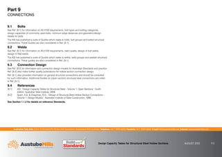 Australian Tube Mills A.B.N. 21 123 666 679. PO Box 246 Sunnybank, Queensland 4109 Australia Telephone +61 7 3909 6600 Facsimile +61 7 3909 6660 E-mail info@austubemills.com Internet www.austubemills.com
Design Capacity Tables for Structural Steel Hollow Sections AUGUST 2013 9-2
9.1 Bolts
See Ref. [9.1] for information on AS 4100 requirements, bolt types and bolting categories,
design capacities of commonly used bolts, minimum edge distances and geometric/design
details for bolts.
The ASI has published a suite of Guides which relate to bolts, bolt groups and bolted structural
connections. These Guides are also considered in Ref. [9.1].
9.2 Welds
See Ref. [9.1] for information on AS 4100 requirements, weld quality, design of butt welds,
design of fillet welds.
The ASI has published a suite of Guides which relate to welds, weld groups and welded structural
connections. These guides are also considered in Ref. [9.1].
9.3 Connection Design
See Ref. [9.2] for information and connection design models for Australian Standards and practice.
Ref. [9.2] also notes further quality publications for hollow section connection design.
Ref. [9.1] also provides information on general structural connections and should be consulted
for such information. Additional Guides on (open section) structural steel connections are noted
in Ref. [9.1].
9.4 References
[9.1] ASI, “Design Capacity Tables for Structural Steel – Volume 1: Open Sections”, fourth
edition, Australian Steel Institute, 2009.
[9.2] Syam, A.A.  Chapman, B.G., “Design of Structural Steel Hollow Section Connections –
Volume 1: Design Models”, Australian Institute of Steel Construction, 1996.
See Section 1.1.2 for details on reference Standards.
Part 9
CONNECTIONS
 