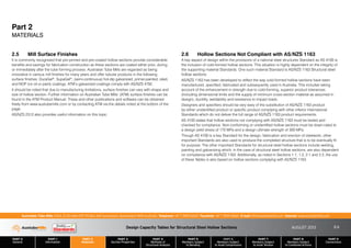 Design Capacity Tables for Structural Steel Hollow Sections AUGUST 2013
PART 0
General
PART 1
Information
PART 2
Materials
PART 3
Section Properties
PART 4
Methods of
Structural Analysis
PART 5
Members Subject
to Bending
PART 6
Members Subject
to Axial Compression
PART 7
Members Subject
to Axial Tension
PART 8
Members Subject
to Combined Actions
PART 9
Connections
Australian Tube Mills A.B.N. 21 123 666 679. PO Box 246 Sunnybank, Queensland 4109 Australia Telephone +61 7 3909 6600 Facsimile +61 7 3909 6660 E-mail info@austubemills.com Internet www.austubemills.com
2-5
Part 2
MATERIALS
2.5 Mill Surface Finishes
It is commonly recognised that pre-primed and pre-coated hollow sections provide considerable
benefits and savings for fabrication construction as these sections are coated either prior, during
or immediately after the tube forming process. Australian Tube Mills are regarded as being
innovative in various mill finishes for many years and offer tubular products in the following
surface finishes: DuraGal®, SupaGal®, (semi-continuous) hot-dip galvanized, primer-painted, oiled,
and NOP (no oil or paint) coatings. ATM’s galvanized coatings comply with AS/NZS 4792.
It should be noted that due to manufacturing limitations, surface finishes can vary with shape and
size of hollow section. Further information on Australian Tube Mills’ (ATM) surface finishes can be
found in the ATM Product Manual. These and other publications and software can be obtained
freely from www.austubemills.com or by contacting ATM via the details noted at the bottom of the
page.
AS/NZS 2312 also provides useful information on this topic.
2.6 Hollow Sections Not Compliant with AS/NZS 1163
A key aspect of design within the provisions of a national steel structures Standard as AS 4100 is
the inclusion of cold-formed hollow sections. This situation is highly dependent on the integrity of
the supporting material Standards. One such material Standard is AS/NZS 1163 Structural steel
hollow sections.
AS/NZS 1163 has been developed to reflect the way cold-formed hollow sections have been
manufactured, specified, fabricated and subsequently used in Australia. This includes taking
account of the enhancement in strength due to cold-forming, superior product tolerances
(including dimensional limits and the supply of minimum cross-section material as assumed in
design), ductility, weldability and resistance to impact loads.
Designers and specifiers should be very wary of the substitution of AS/NZS 1163 product
by either unidentified product or specific product complying with other inferior international
Standards which do not deliver the full range of AS/NZS 1163 product requirements.
AS 4100 states that hollow sections not complying with AS/NZS 1163 must be tested and
checked for compliance. Non-conforming or unidentified hollow sections must be down-rated to
a design yield stress of 170 MPa and a design ultimate strength of 300 MPa.
Though AS 4100 is a key Standard for the design, fabrication and erection of steelwork, other
important Standards are also used to produce the completed structure that is to be eventually fit
for purpose. The other important Standards for structural steel hollow sections include welding,
painting and galvanizing which, in the case of structural steel hollow sections, are also dependent
on compliance with AS/NZS 1163. Additionally, as noted in Sections 1.1, 1.2, 2.1 and 2.2, the use
of these Tables is also based on hollow sections complying with AS/NZS 1163.
 