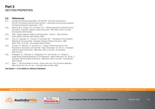 Australian Tube Mills A.B.N. 21 123 666 679. PO Box 246 Sunnybank, Queensland 4109 Australia Telephone +61 7 3909 6600 Facsimile +61 7 3909 6660 E-mail info@austubemills.com Internet www.austubemills.com
Design Capacity Tables for Structural Steel Hollow Sections AUGUST 2013 3-6
3.5 References
[3.1] International Standard Organisation, ISO 657/XIV, “Hot-rolled steel sections –
Part XIV: Hot-finished structural hollow sections – Dimensions and sectional properties”,
International Standards Organisation, 1977.
[3.2] Bradford, M.A., Bridge, R.Q. and Trahair, N.S., “Worked Examples for Steel Structures”,
third edition, Australian Institute of Steel Construction, 1997 (Note: AISC is now ASI –
the Australian Steel Institute).
[3.3] AISC, “Design Capacity Tables for Structural Steel – Volume 1: Open Sections”,
fourth edition, Australian Steel Institute, 2009.
[3.4] Proe, D.J., Bennetts, I.D., Thomas, I.R. and Szeto, W.T., “Handbook of Fire Protection
Materials for Structural Steel”, Australian Institute of Steel Construction, 1990
(Note: AISC is now ASI – the Australian Steel Institute).
[3.5] Thomas, I.R., Bennetts, I.D. and Proe, D.J., “Design of Steel Structures for Fire
Resistance in Accordance with AS 4100”, Steel Construction, Vol. 26, No. 3, Australian
Institute of Steel Construction, 1992 (Note: AISC is now ASI – the Australian
Steel Institute).
[3.6] O’Meagher, A.J., Bennetts, I.D., Dayawansa, P.H. and Thomas, I.R., “Design of
Single Storey Industrial Buildings for Fire Resistance”, Steel Construction, Vol. 26, No. 2,
Australian Institute of Steel Construction, 1992 (Note: AISC is now ASI – the Australian
Steel Institute).
[3.7] Rakic, J., “Structural Steel Fire Guide - Guide to the Use of Fire Protection Materials”,
Steel Construction, Vol. 42, No. 1, Australian Steel Institute, 2008.
See Section 1.1.2 for details on reference Standards.
Part 3
SECTION PROPERTIES
 