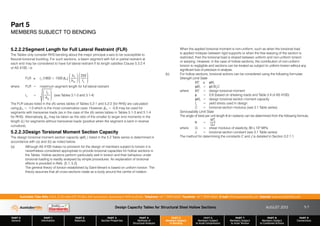 Design Capacity Tables for Structural Steel Hollow Sections AUGUST 2013
PART 0
General
PART 1
Information
PART 2
Materials
PART 3
Section Properties
PART 4
Methods of
Structural Analysis
PART 5
Members Subject
to Bending
PART 6
Members Subject
to Axial Compression
PART 7
Members Subject
to Axial Tension
PART 8
Members Subject
to Combined Actions
PART 9
Connections
Australian Tube Mills A.B.N. 21 123 666 679. PO Box 246 Sunnybank, Queensland 4109 Australia Telephone +61 7 3909 6600 Facsimile +61 7 3909 6660 E-mail info@austubemills.com Internet www.austubemills.com
5-7
5.2.2.2Segment Length for Full Lateral Restraint (FLR)
The Tables only consider RHS bending about the major principal x-axis to be susceptible to
flexural-torsional buckling. For such sections, a beam segment with full or partial restraint at
each end may be considered to have full lateral restraint if its length satisfies Clause 5.3.2.4
of AS 4100, i.e.
FLR ) ry (1800 + 1500 `m)
bf
bw
£
¤
²
¥
¦
´
250
fy
£
¤
²
²
¥
¦
´
´
where FLR = maximum segment length for full lateral restraint
ry =
Iy
Ag
£
¤
²
²
¥
¦
´
´ (see Tables 3.1-3 and 3.1-4)
The FLR values listed in the (A) series tables of Tables 5.2-1 and 5.2-2 (for RHS) are calculated
using `m = -1.0 which is the most conservative case. However, `m = -0.8 may be used for
segments with transverse loads (as in the case of the (A) series tables in Tables 5.1-3 and 5.1-4
for RHS). Alternatively, `m may be taken as the ratio of the smaller to larger end moments in the
length (L) for segments without transverse loads (positive when the segment is bent in reverse
curvature).
5.2.2.3Design Torsional Moment Section Capacity
The design torsional moment section capacity (qMz ) listed in the 5.2 Table series is determined in
accordance with (a) and (b) as noted below.
(a) Although AS 4100 makes no provision for the design of members subject to torsion it is
nevertheless considered appropriate to provide torsional capacities for hollow sections in
the Tables. Hollow sections perform particularly well in torsion and their behaviour under
torsional loading is readily analysed by simple procedures. An explanation of torsional
effects is provided in Refs. [5.1, 5.2].
The general theory of torsion established by Saint-Venant is based on uniform torsion. The
theory assumes that all cross-sections rotate as a body around the centre of rotation.
When the applied torsional moment is non-uniform, such as when the torsional load
is applied midspan between rigid supports or when the free warping of the section is
restricted, then the torsional load is shared between uniform and non-uniform torsion
or warping. However, in the case of hollow sections, the contribution of non-uniform
torsion is negligible and sections can be treated as subject to uniform torsion without any
significant loss of precision in analysis.
(b) For hollow sections, torsional actions can be considered using the following formulae:
Strength Limit State
M*
z ) qMz
qMz = q0.6fyC
where M*
z = design torsional moment
q = 0.9 (based on shearing loads and Table 3.4 of AS 4100)
qMz = design torsional section moment capacity
fy = yield stress used in design
C = torsional section modulus (see 3.1 Table series)
Serviceability Limit State
The angle of twist per unit length e (in radians) can be determined from the following formula:
e =
Mz
*
GJ
where G = shear modulus of elasticity, 80 x 103 MPa
J = torsional section constant (see 3.1 Table series).
The method for determining the constants C and J is detailed in Section 3.2.1.1.
Part 5
MEMBERS SUBJECT TO BENDING
 