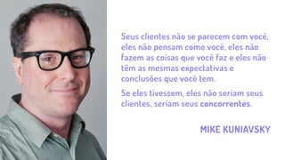 MIKE KUNIAVSKY
Seus clientes não se parecem com você,
eles não pensam como você, eles não
fazem as coisas que você faz e eles não
têm as mesmas expectativas e
conclusões que você tem.
Se eles tivessem, eles não seriam seus
clientes, seriam seus concorrentes.
 