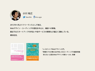 2012 年 4 月よりフリーランスとして独立。
Webデザイン・コーディングの受託を中心に、雑誌への寄稿、
最近ではスタートアップの手伝いや自サービスの開発など幅広く活動している。
横浜在住。
小川 裕之
barchin  hiro.ogw
「レスポンシブWebデザイン入門」
「現場のプロが教えるHTML+CSSコーディングの最新常識
 知らないと困るWebデザインの新ルール4」執筆
 