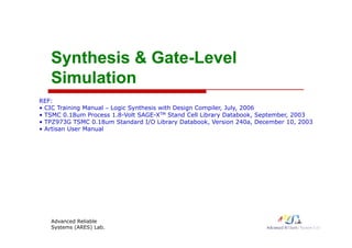 Synthesis &
Synthesis & Gate
Gate-
-Level
Level
Simulation
Simulation
REF:
• CIC Training Manual – Logic Synthesis with Design Compiler, July, 2006
• TSMC 0.18um Process 1.8-Volt SAGE-XTM Stand Cell Library Databook, September, 2003
• TPZ973G TSMC 0.18um Standard I/O Library Databook, Version 240a, December 10, 2003
9 3G S C 0 8u Sta da d /O b a y ataboo , e s o 0a, ece be 0, 003
• Artisan User Manual
Advanced Reliable
Systems (ARES) Lab.
1
 