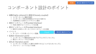 コンポーネント設計のポイント
• 凝集(highly coherent)と疎結合(loosely coupled)
• コンポーネントに機能を集約
• コンポーネント間の依存関係はできるだけ避ける
• 共通情報などは実⾏コンテキストに集約
• 提供インタフェース(Provided Interface)
• 外部に提供するインタフェースを定義
• 要求インタフェース(Provided Interface)
• 使⽤する外部コンポーネントのインタフェースを定義
• イベント
• サービス・バスを使ったイベント駆動
• 拡張点 (Extension point)
• コンポーネントの機能拡張を外部プログラムで⾏うメカニズム
• 要求インタフェースなどを使⽤
• 変化点 (Variation point)
• コンポーネントを異なった要件で使⽤できるようにするためメカニズム
• プロパティ・ファイルなどで実現
Cloud 第9回 動的モデル
再掲 第5回 静的モデル(2)
 