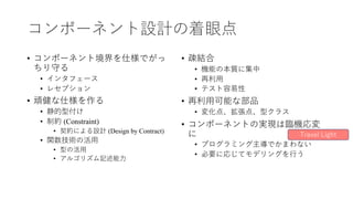 コンポーネント設計の着眼点
• コンポーネント境界を仕様でがっ
ちり守る
• インタフェース
• レセプション
• 頑健な仕様を作る
• 静的型付け
• 制約 (Constraint)
• 契約による設計 (Design by Contract)
• 関数技術の活⽤
• 型の活⽤
• アルゴリズム記述能⼒
• 疎結合
• 機能の本質に集中
• 再利⽤
• テスト容易性
• 再利⽤可能な部品
• 変化点、拡張点、型クラス
• コンポーネントの実現は臨機応変
に
• プログラミング主導でかまわない
• 必要に応じてモデリングを⾏う
Travel Light
 