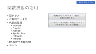 関数技術の活⽤
• 型クラス
• 代数的データ型
• 代数的性質
• Monoid
• Functor
• Monod
• Applicative
• Foldable
• Traverse
• Reactive Streams
• ルール
第8回 関数モデル
本講座ではコンポーネント仕様に
積極的に取り込む
コンポーネント利⽤者に関数型プログラミ
ングを強制しない点には留意
 